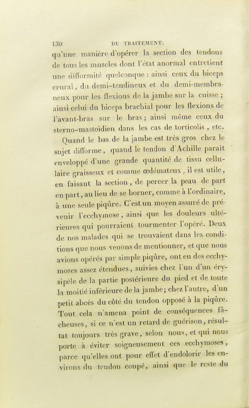 qu'une manière d'opérer la section des tendons de tous les muscles dont l'état anormal entretient une difformité quelconque : ainsi ceux du biceps crural, du demi-tendineux et du demi-membra- neux pour les flexions de la jambe sur la cuisse ; ainsi celui du biceps brachial pour les flexions de l'avant-bras sur le bras ; ainsi même ceux du sterno-mastoïdien dans les cas de torticolis , etc. Quand le bas de la jambe est très gros chez le sujet difforme, quand le tendon d'Achille paraît enveloppé d'une grande quantité de tissu cellu- laire graisseux et comme œdémateux, il est utile, en faisant la section, de percer la peau de part en part, au lieu de se borner, comme à l'ordinaire, à une seule piqûre. C'est un moyen assuré de pré- venir l'ecchymose, ainsi que les douleurs ulté- rieures qui pourraient tourmenter l'opéré. Deux de nos malades qui se trouvaient dans les condi- tions que nous venons de mentionner, et que nous avions opérés par simple piqûre, ont eu des ecchy- moses assez étendues, suivies chez l'un d'un éry- sipèle de la partie postérieure du pied et de toute h moitié inférieure de la jambe; chez l'autre, d'un petit abcès du côté du tendon opposé à la piqûre. Tout cela n'amena point de conséquences fâ- cheuses, si ce n'est un retard de guérison, résul- tat toujours très grave, selon nous, et qui nous porte à éviter soigneusement ces ecchymoses, parce qu'elles ont pour effet d'endolorir les en- virons du tendon coupé, ainsi que le reste du