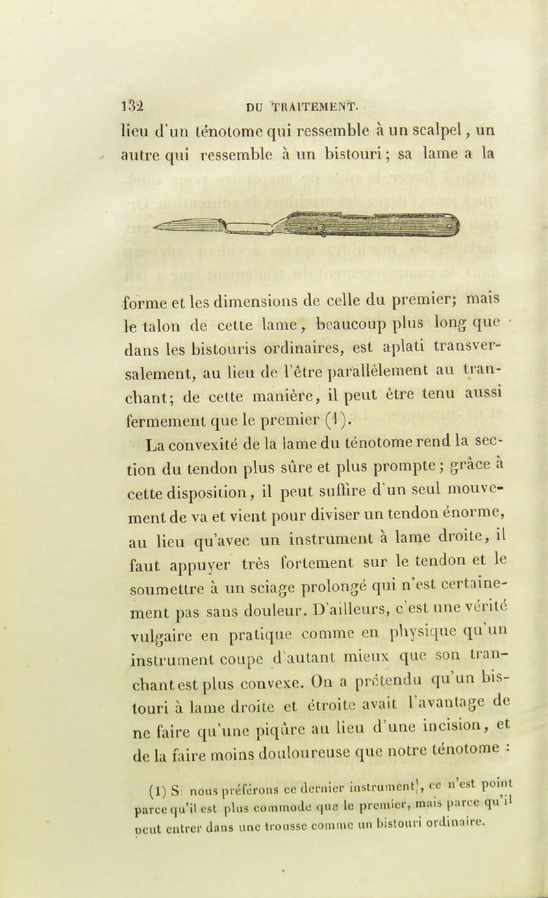 lieu d'un lénotome qui ressemble à un scalpel, un autre qui ressemble à un bistouri ; sa lame a la forme et les dimensions de celle du premier; mais le talon de cette lame, beaucoup plus long que - dans les bistouris ordinaires, est aplati transver- salement, au lieu de l'être parallèlement au tran- chant; de cette manière, il peut être tenu aussi fermement que le premier (1 ). La convexité de la lame du ténotome rend la sec- tion du tendon plus sûre et plus prompte ; grâce à cette disposition, il peut suffire d'un seul mouve- ment de va et vient pour diviser un tendon énorme, au lieu qu'avec un instrument à lame droite, il faut appuyer très fortement sur le tendon et le soumettre à un sciage prolongé qui n'est certaine- ment pas sans douleur. D'ailleurs, c'est une vérité vulgaire en pratique comme en physique qu'un instrument coupe d'autant mieux que son tran- chant est plus convexe. On a prétendu qu'un bis- touri à lame droite et étroite avait l'avantage de ne faire qu'une piqûre au lieu d'une incision, et de la faire moins douloureuse que notre ténotome : (1) Si nous préférons ce dernier instrument), ce n'est point parce qu'il est plus commode que U» premier, mais parce qui! oeut entrer dans une trousse comme un bistouri ordinaire.
