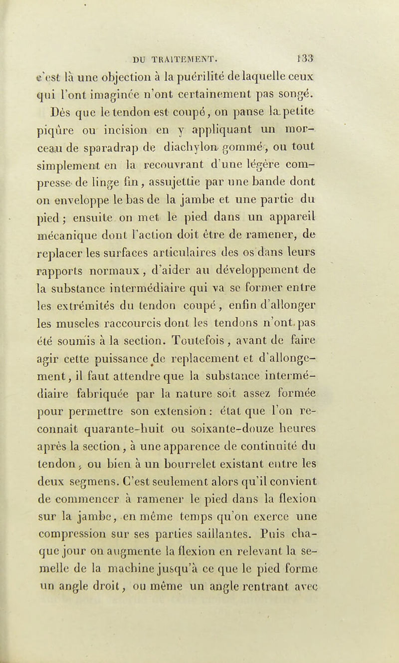 tc'est là une objection à la puérilité de laquelle ceux qui l'ont imaginée n'ont certainement pas songé. Dès que le tendon est coupé, on panse la,petite piqûre ou incision en y appliquant un mor- ceau de sparadrap de diachylon, gommé, ou tout simplement en la recouvrant d'une légère com- presse de linge fin, assujettie par une bande dont on enveloppe le bas de la jambe et une partie du pied; ensuite on met le pied dans un appareil mécanique dont l'action doit être de ramener, de replacer les surfaces articulaires des os dans leurs rapports normaux, d'aider au développement de la substance intermédiaire qui va se former entre les extrémités du tendon coupé, enfin d'allonger les muscles raccourcis dont les tendons n'ont, pas été soumis à la section. Toutefois , avant de faire agir cette puissance de replacement et d'allonge- ment , il faut attendre que la substance intermé- diaire fabriquée par la nature soit assez formée pour permettre son extension : état que l'on re- connaît quarante-huit ou soixante-douze heures après la section, à une apparence de continuité du tendon , ou bien à un bourrelet existant entre les deux segmens. C'est seulement alors qu'il convient de commencer à ramener le pied dans la flexion sur la jambe, en même temps qu'on exerce une compression sur ses parties saillantes. Puis cha- que jour on augmente la flexion en relevant la se- melle de la machine jusqu'à ce que le pied forme un angle droit, ou même un angle rentrant avec