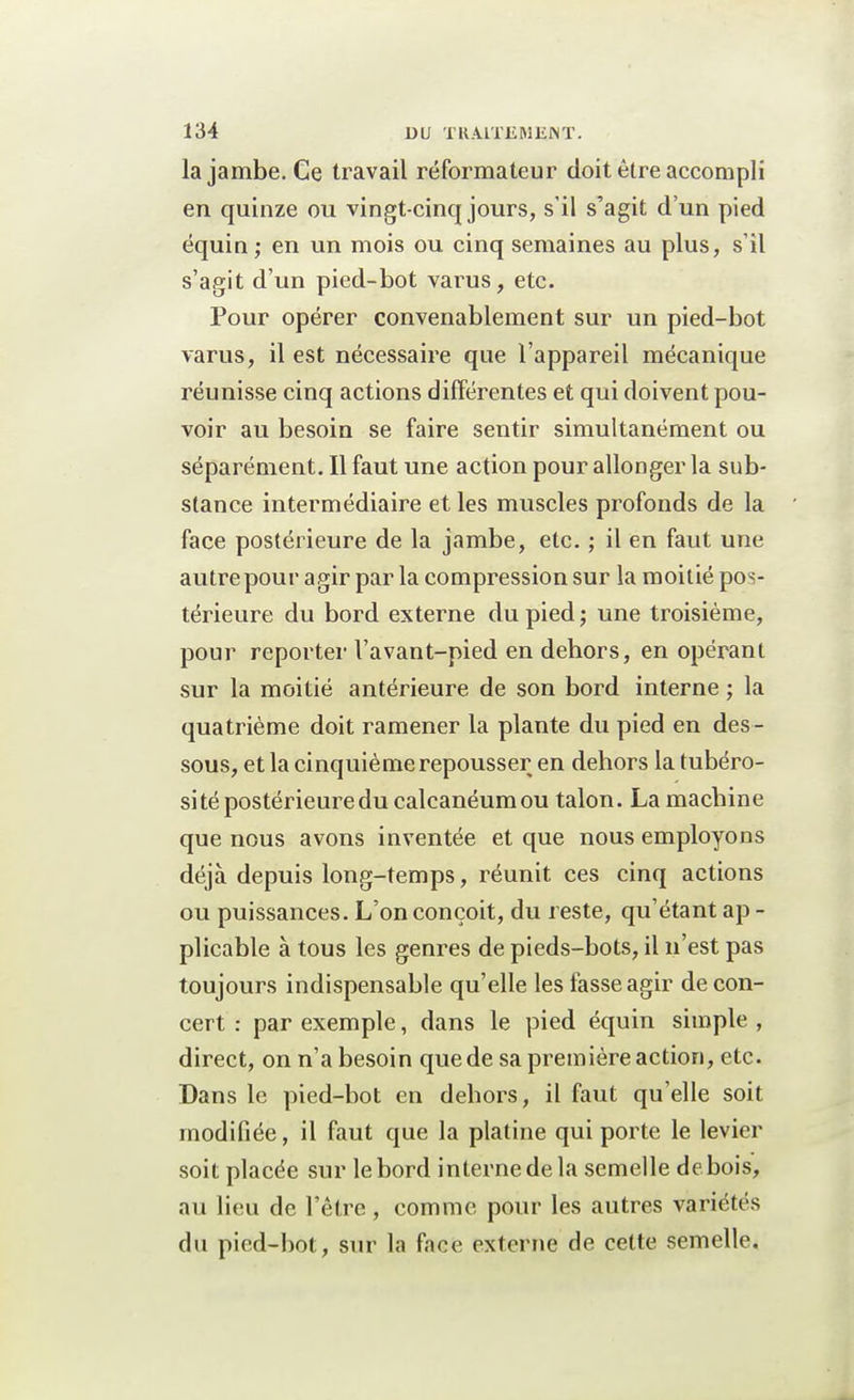 la jambe. Ce travail réformateur doit être accompli en quinze ou vingt-cinq jours, s'il s'agit d'un pied équin; en un mois ou cinq semaines au plus, s'il s'agit d'un pied-bot varus, etc. Pour opérer convenablement sur un pied-bot varus, il est nécessaire que l'appareil mécanique réunisse cinq actions différentes et qui doivent pou- voir au besoin se faire sentir simultanément ou séparément. Il faut une action pour allonger la sub- stance intermédiaire et les muscles profonds de la face postérieure de la jambe, etc. ; il en faut une autre pour agir par la compression sur la moitié pos- térieure du bord externe du pied; une troisième, pour reporter l'avant-pied en dehors, en opérant sur la moitié antérieure de son bord interne ; la quatrième doit ramener la plante du pied en des- sous, et la cinquième repousser en dehors la tubéro- si té postérieure du calcanéumou talon. La machine que nous avons inventée et que nous employons déjà depuis long-temps, réunit ces cinq actions ou puissances. L'on conçoit, du reste, qu'étant ap - plicable à tous les genres de pieds-bots, il n'est pas toujours indispensable qu'elle les fasse agir de con- cert : par exemple, clans le pied équin simple , direct, on n'a besoin que de sa première action, etc. Dans le pied-bot en dehors, il faut qu'elle soit modifiée, il faut que la platine qui porte le levier soit placée sur le bord interne de la semelle debois, au lieu de l'être, comme pour les autres variétés du pied-bot, sur la face externe de cette semelle.