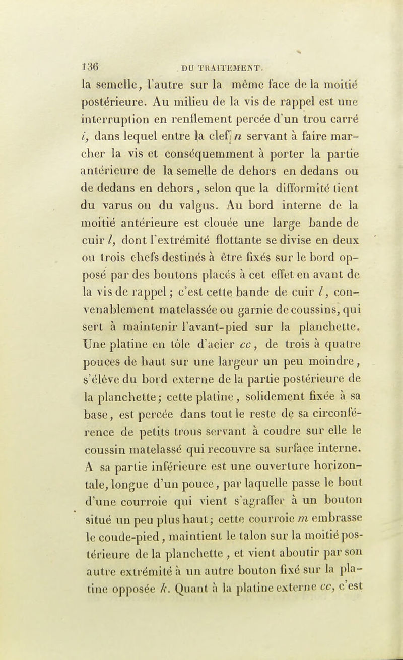 la semelle, l'autre sur la même face de la moitié postérieure. Au milieu de la vis de rappel est une interruption en renflement percée d'un trou carré i9 dans lequel entre la clefi/2 servant à faire mar- cher la vis et conséquemment à porter la partie antérieure de la semelle de dehors en dedans ou de dedans en dehors , selon que la difformité tient du varus ou du valgus. Au bord interne de la moitié antérieure est clouée une large bande de cuir /, dont l'extrémité flottante se divise en deux ou trois chefs destinés à être fixés sur le bord op- posé par des boutons placés à cet effet en avant de la vis de rappel ; c'est cette bande de cuir /, con- venablement matelassée ou garnie de coussins, qui sert à maintenir l'avant-pied sur la planchette. Une platine en tôle d'acier ce, de trois à quatre pouces de haut sur une largeur un peu moindre, s'élève du bord externe de la partie postérieure de la planchette; cette platine, solidement fixée à sa base, est percée dans tout le reste de sa circonfé- rence de petits trous servant à coudre sur elle le coussin matelassé qui recouvre sa surface interne. A sa partie inférieure est une ouverture horizon- tale, longue d'un pouce, par laquelle passe le bout d'une courroie qui vient s'agraffer à un bouton situé un peu plus haut; cette courroie m embrasse le coude-pied, maintient le talon sur la moitié pos- térieure de la planchette , et vient aboutir par son autre extrémité à un autre bouton fixé sur la pla- tine opposée k. Quant à la platine externe ce, c'est