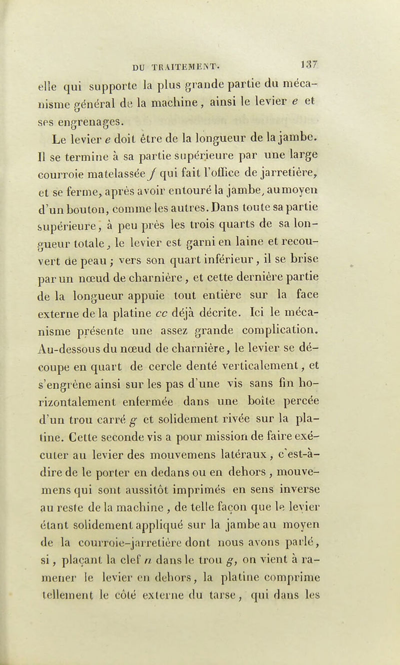 elle qui supporte la plus grande partie du méca- nisme général de la machine, ainsi le levier e et ses engrenages. Le levier e doit être de la longueur de la jambe. Il se termine à sa partie supérieure par une large courroie matelassée/ qui fait l'office de jarretière, et se ferme, après avoir entouré la jambe, au moyen d'un bouton, comme les autres. Dans toute sa partie supérieure, à peu près les trois quarts de sa lon- gueur totale, le levier est garni en laine et recou- vert de peau ; vers son quart inférieur, il se brise par un nœud de charnière, et cette dernière partie de la longueur appuie tout entière sur la face externe delà platine ce déjà décrite. Ici le méca- nisme présente une assez grande complication. Au-dessous du nœud de charnière, le levier se dé- coupe en quart de cercle denté verticalement, et s'engrène ainsi sur les pas d'une vis sans fin ho- rizontalement enfermée dans une boîte percée d'un trou carré g et solidement rivée sur la pla- tine. Cette seconde vis a pour mission de faire exé- cuter au levier des mouvemens latéraux, c'est-à- dire de le porter en dedans ou en dehors , mouve- mens qui sont aussitôt imprimés en sens inverse au reste de la machine , de telle façon que le levier étant solidement appliqué sur la jambe au moyen de la courroie-jarretière dont nous avons parlé, si, plaçant la clef a dans le trou g, on vient à ra- mener le levier en dehors, la platine comprime tellement le côté externe du tarse, qui dans les