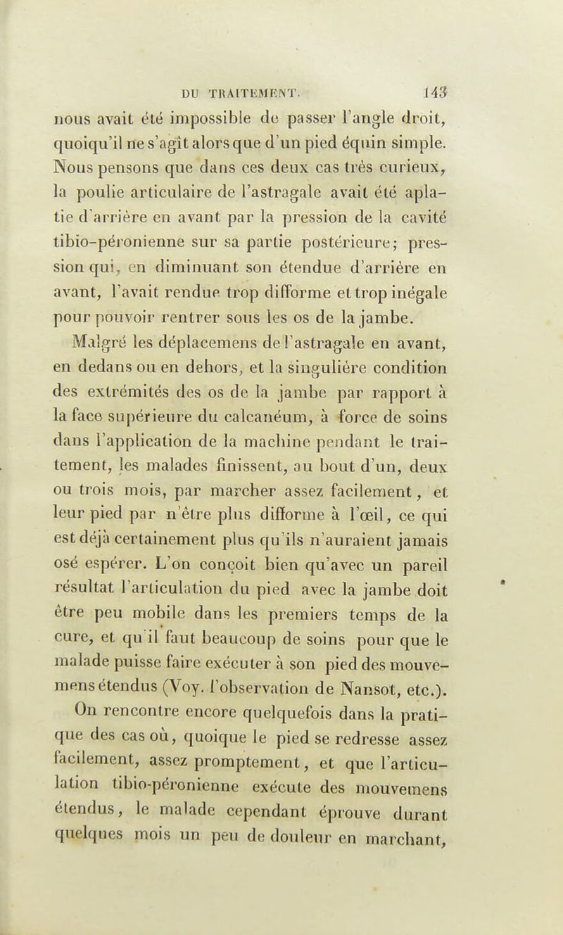 nous avait été impossible do passer l'angle droit, quoiqu'il ne s'agît alors que d'un pied équin simple. Nous pensons que dans ces deux cas très curieux, la poulie articulaire de l'astragale avait été apla- tie d'arrière en avant par la pression de la cavité tibio-péronienne sur sa partie postérieure; pres- sion qui, en diminuant son étendue d'arrière en avant, l'avait rendue trop difforme et trop inégale pour pouvoir rentrer sous les os de la jambe. Malgré les déplacemens de l'astragale en avant, en dedans ou en dehors, et la singulière condition des extrémités des os de la jambe par rapport à la face supérieure du calcanéum, à force de soins dans l'application de la machine pendant le trai- tement, les malades finissent, au bout d'un, deux ou trois mois, par marcher assez facilement, et leur pied par n'être plus difforme à l'œil, ce qui est déjà certainement plus qu'ils n'auraient jamais osé espérer. L'on conçoit bien qu'avec un pareil résultat l'articulation du pied avec la jambe doit être peu mobile dans les premiers temps de la cure, et qu il faut beaucoup de soins pour que le malade puisse faire exécuter a son pied des mouve- mens étendus (Voy. l'observation de Nansot, etc.). On rencontre encore quelquefois dans la prati- que des cas où, quoique le pied se redresse assez facilement, assez promptement, et que l'articu- lation tibio-péronienne exécute des mouvemens étendus, le malade cependant éprouve durant quelques mois un peu de douleur en marchant,