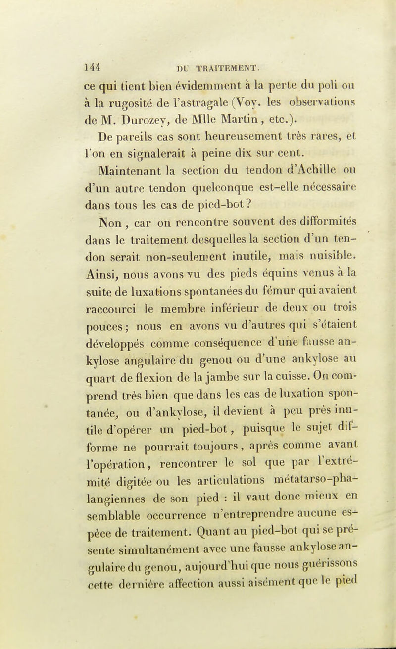 ce qui tient bien évidemment à la perte du poli ou à la rugosité de l'astragale (Voy. les observations de M. Durozey, de Mlle Martin, etc.)- De pareils cas sont heureusement très rares, et l'on en signalerait à peine dix sur cent. Maintenant la section du tendon d'Achille ou d'un autre tendon quelconque est-elle nécessaire dans tous les cas de pied-bot ? Non , car on rencontre souvent des difformités dans le traitement desquelles la section d'un ten- don serait non-seulement inutile, mais nuisible. Ainsi, nous avons vu des pieds équins venus à la suite de luxations spontanées du fémur qui avaient raccourci le membre inférieur de deux ou trois pouces ; nous en avons vu d'autres qui s'étaient développés comme conséquence d'une fausse an- kylose angulaire du genou ou d'une ankylose au quart de flexion de la jambe sur la cuisse. On com- prend très bien que dans les cas de luxation spon- tanée, ou d'ankylose, il devient à peu près inu- tile d'opérer un pied-bot, puisque le sujet dif- forme ne pourrait toujours, après comme avant l'opération, rencontrer le sol que par l'extré- mité digitée ou les articulations métatarso-pha- langiennes de son pied : il vaut donc mieux en semblable occurrence n'entreprendre aucune es- pèce de traitement. Quant au pied-bot qui se pré- sente simultanément avec une fausse ankylose an- gulaire du genou, aujourd'hui que nous guérissons cette dernière affection aussi aisément que le pied