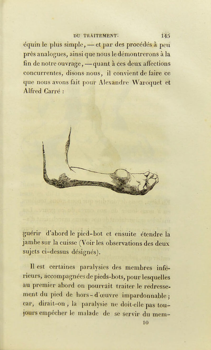 equin le plus simple, — et par des procédés à peu près analogues, ainsi que nous le démontrerons à la fin de notre ouvrage, —quant à ces deux affections concurrentes, disons nous, il convient de faire ce que nous avons fait pour iUexandre Waroquet et Alfred Carré : guérir d'abord le pied-bot et ensuite étendre la jambe sur la cuisse (Voir les observations des deux sujets ci-dessus désignés). Il est certaines paralysies des membres infé- rieurs, accompagnées de pieds-bots, pour lesquelles au premier abord on pourrait traiter le redresse- ment du pied de bors - d'œuvre impardonnable ; car, dirait-on , la paralysie ne doit-elle pas tou- jours empêcher le malade de se servir du mera- 10