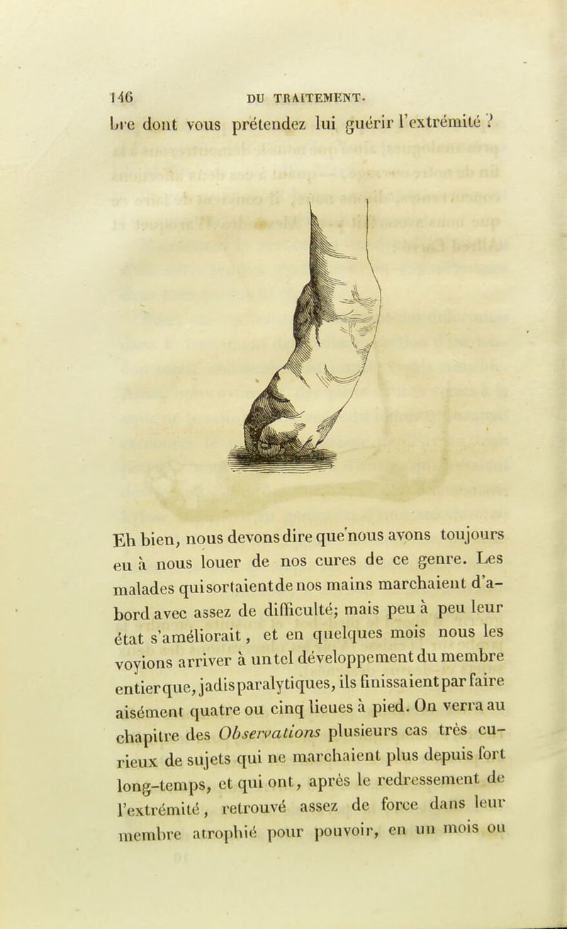 Ue dont vous prétendez lui guérir l'extrémité ? Eh bien, nous devons dire que'nous avons toujours eu à nous louer de nos cures de ce genre. Les malades qui sortaient de nos mains marchaient d'a- bord avec assez de difficulté; mais peu à peu leur état s'améliorait, et en quelques mois nous les voyions arriver à un tel développement du membre entierque, jadis paralytiques, ils finissaient par faire aisément quatre ou cinq lieues à pied. On verra au chapitre des Observations plusieurs cas très cu- rieux de sujets qui ne marchaient plus depuis fort long-temps, et qui ont, après le redressement de l'extrémité, retrouvé assez de force dans leur membre atrophié pour pouvoir, en un mois ou