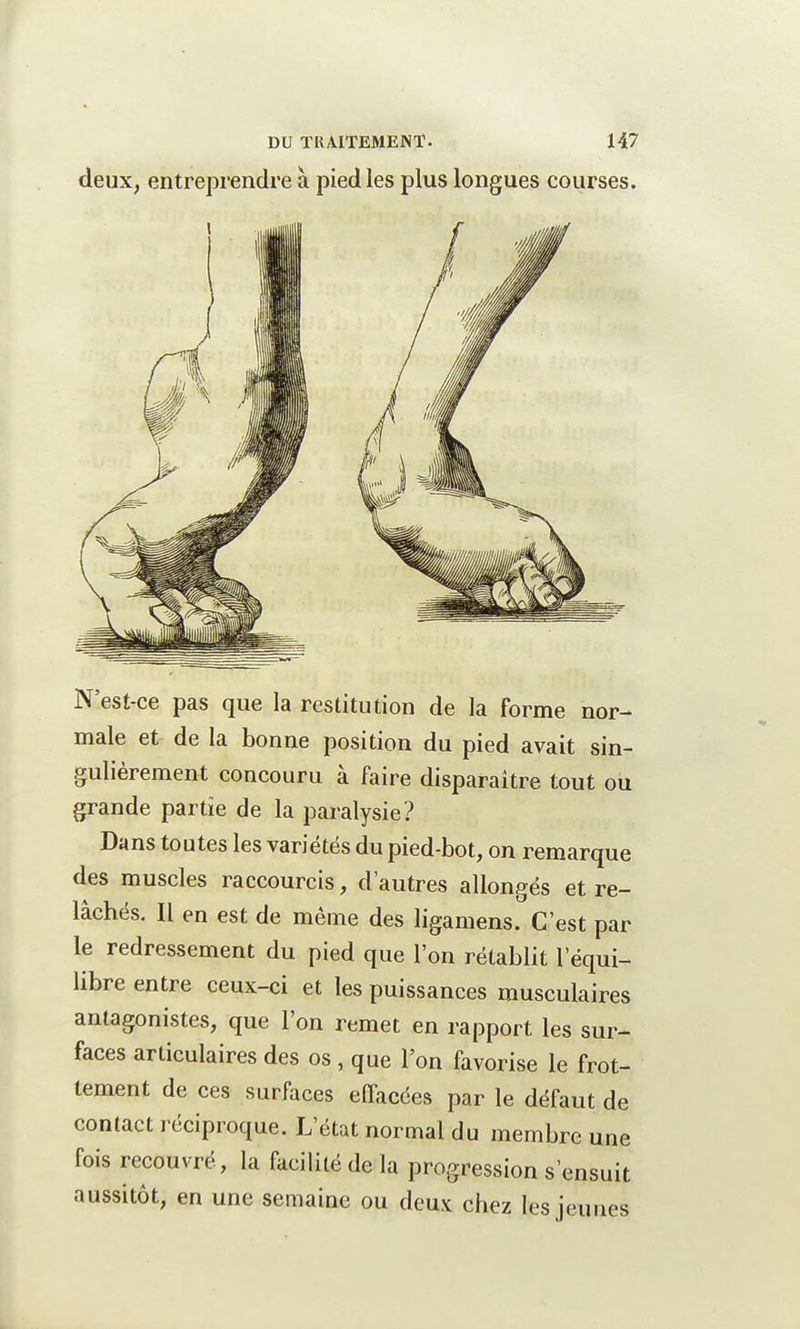 N'est-ce pas que la restitution de la Forme nor- male et de la bonne position du pied avait sin- gulièrement concouru à faire disparaître tout ou grande partie de la paralysie? Dans toutes les variétés du pied-bot, on remarque des muscles raccourcis, d'autres allongés et re- lâchés. Il en est de même des ligamens. C'est par le redressement du pied que l'on rétablit l'équi- libre entre ceux-ci et les puissances musculaires antagonistes, que l'on remet en rapport les sur- faces articulaires des os , que l'on favorise le frot- tement de ces surfaces effacées par le défaut de contact réciproque. L'état normal du membre une fois recouvré, la facilité de la progression s'ensuit aussitôt, en une semaine ou deux chez les jeunes