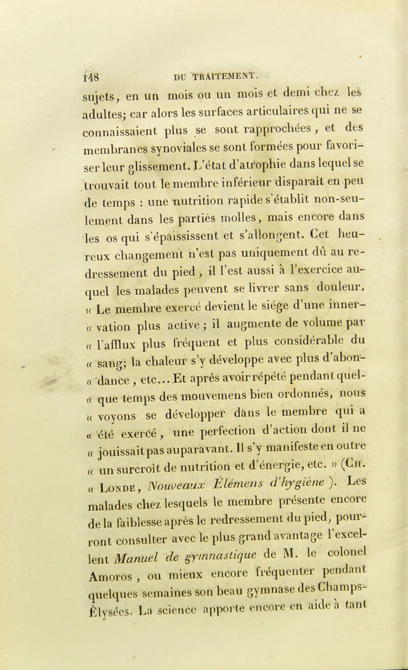 sujets, en un mois ou un mois et demi chez les adultes; car alors les surfaces articulaires qui ne se connaissaient plus se sont rapprochées, et des membranes synoviales se sont formées pour favori- ser leur glissement. L'état d'atrophie dans lequel se trouvait tout le membre inférieur disparaît en peu de temps : une nutrition rapide s'établit non-seu- lement dans les parties molles, mais encore dans les os qui s'épaississent et s'allongent. Cet heu- , reux changement n'est pas uniquement dû au re- dressement du pied, il l'est aussi à l'exercice au- quel les malades peuvent se livrer sans douleur, te Le membre exercé devient le siège d'une inner- t< vation plus active ; il augmente de volume par « l'afflux plus fréquent et plus considérable du « sang; la chaleur s'y développe avec plus d'abon- a dânce , etc.. Et après avoir répété pendant quel- « que temps des mouvemens bien ordonnés, nous « voyons se développer dans le membre qui a « été exercé , une perfection d'action dont il ne a jouissait pas auparavant. Il s'y manifeste en outre « un surcroit de nutrition et d'énergie, etc. » (Ch. « Londe, Nouveaux Élémens d'hygiène). Les malades chez lesquels le membre présente encore de la faiblesse après le redressement du pied, pour* ront consulter avec le plus grand avantage l'excel- lent Manuel de gymnastique de M. le colonel Amoros , ou mieux encore fréquenter pendant quelques semaines son beau gymnase des Champs- Elysées. La science apporte encore en aide à tant
