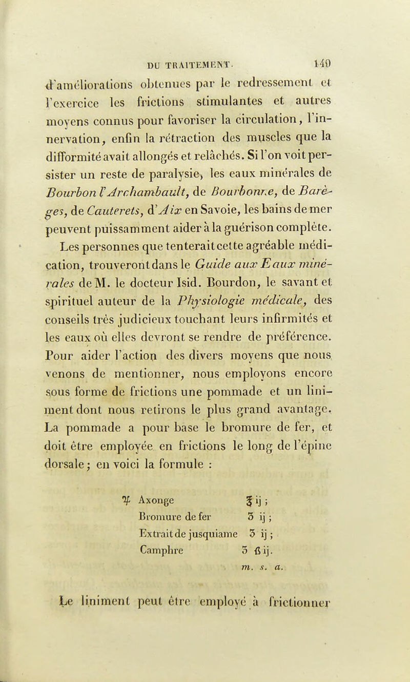 d'améliorations obtenues par le redressement et l'exercice les frictions stimulantes et autres moyens connus pour favoriser la circulation, l'in- nervation, enfin la rétraction des muscles que la difformité avait allongés et relâchés. Si l'on voit per- sister un reste de paralysie, les eaux minérales de Bourbon V' Jrchambault, de Bourbonr.e, de Barè- ges, de Cauterets, &Jix en Savoie, les bains de mer peuvent puissamment aideràlaguérisoncomplète. Les personnes que tenteraitcette agréable médi- cation, trouveront dans le Guide aux Eaux miné- rales de M. le docteur Isid. Bourdon, le savant et spirituel auteur de la Physiologie médicale, des conseils très judicieux touchant leurs infirmités et les eaux où elles devront se rendre de préférence. Pour aider l'action des divers moyens que nous venons de mentionner, nous employons encore sous forme de frictions une pommade et un Uni- ment dont nous retirons le plus grand avantage. La pommade a pour base le bromure de fer, et doit être employée en frictions le long de l'épine dorsale ; en voici la formule : y. Axonge % ij ; Bromure de fer 3 ij ; Extrait de jusquiame 3 ij ; Camphre 5 {5 i j. m. s. a. Le Uniment peut être employé à frictionner
