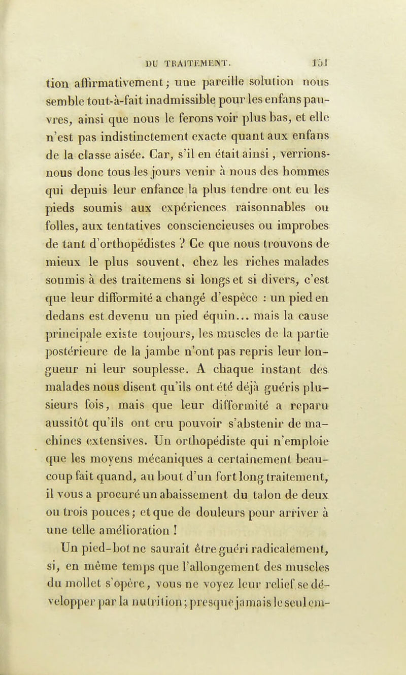tion affirmativement; une pareille solution nous semble tout-à-fait inadmissible pour les enfans pau- vres, ainsi que nous le ferons voir plus bas, et elle n'est pas indistinctement exacte quant aux enfans de la classe aisée. Car, s'il en était ainsi, verrions- nous donc tous les jours venir à nous des hommes qui depuis leur enfance la plus tendre ont eu les pieds soumis aux expériences raisonnables ou folles, aux tentatives consciencieuses ou improbes de tant d'orthopédistes ? Ce que nous trouvons de mieux le plus souvent, chez les riches malades soumis à des traitemens si longs et si divers, c'est que leur difformité a changé d'espèce : un pied en dedans est devenu un pied équin... mais la cause principale existe toujours, les muscles de la partie postérieure de la jambe n'ont pas repris leur lon- gueur ni leur souplesse. A chaque instant des malades nous disent qu'ils ont été déjà guéris plu- sieurs fois, mais que leur difformité a reparu aussitôt qu'ils ont cru pouvoir s'abstenir de ma- chines extensives. Un orthopédiste qui n'emploie que les moyens mécaniques a certainement beau- coup fait quand, au bout d'un fort long traitement, il vous a procuré un abaissement du talon de deux ou trois pouces ; et que de douleurs pour arriver à une telle amélioration ! Un pied-bot ne saurait être guéri radicalement, si, en même temps que l'allongement des muscles du mollet s'opère, vous ne voyez leur relief se dé- velopper par la nutrition ; presque jamais le seulcm-