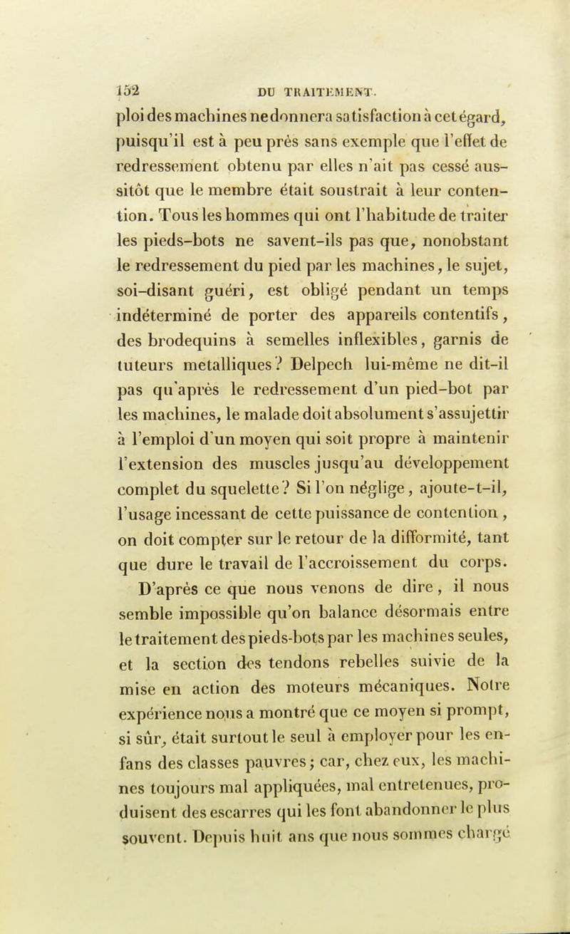 ploi des machines nedonnera satisfaction à cet égard, puisqu'il est à peu près sans exemple que l'effet de redressement obtenu par elles n'ait pas cessé aus- sitôt que le membre était soustrait à leur conten- tion. Tous les hommes qui ont l'habitude de traiter les pieds-bots ne savent-ils pas que, nonobstant le redressement du pied par les machines, le sujet, soi-disant guéri, est obligé pendant un temps indéterminé de porter des appareils contentifs, des brodequins à semelles inflexibles, garnis de tuteurs métalliques? Delpech lui-même ne dit-il pas qu'après le redressement d'un pied-bot par les machines, le malade doit absolument s'assujettir à l'emploi d'un moyen qui soit propre à maintenir l'extension des muscles jusqu'au développement complet du squelette? Si l'on néglige, ajoute-t-il, l'usage incessant de cette puissance de contention , on doit compter sur le retour de la difformité, tant que dure le travail de l'accroissement du corps. D'après ce que nous venons de dire, il nous semble impossible qu'on balance désormais entre le traitement des pieds-bots par les machines seules, et la section des tendons rebelles suivie de la mise en action des moteurs mécaniques. Noire expérience nous a montré que ce moyen si prompt, si sûr, était surtout le seul à employer pour les en- fans des classes pauvres ; car, chez eux, les machi- nes toujours mal appliquées, mal entretenues, pro- duisent des escarres qui les font abandonner le plus souvent. Depuis huit ans que nous sommes chargé