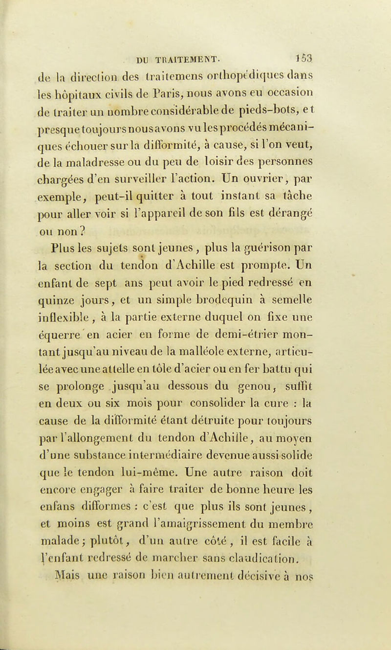 de la direction des iraitemens orthopédiques dans les hôpitaux civils de Paris, nous avons eu occasion de traiter un nombre considérable de pieds-bots, et presquetoujoursnousavons vulesprocédés mécani- ques échouer sur la difformité, à cause, si l'on veut, de la maladresse ou du peu de loisir des personnes chargées d'en surveiller l'action. Un ouvrier, par exemple, peut-il quitter à tout instant sa tâche pour aller voir si l'appareil de son fils est dérangé ou non? Plus les sujets sont jeunes, plus la guérison par la section du tendon d'Achille est prompte. Un enfant de sept ans peut avoir le pied redressé en quinze jours, et un simple brodequin à semelle inflexible , à la partie externe duquel on fixe une équerre en acier en forme de demi-étrier mon- tant jusqu'au niveau de la malléole externe, articu- lée avec une attelle en tôle d'acier ou en fer battu qui se prolonge jusqu'au dessous du genou, suffit en deux ou six mois pour consolider la cure : la cause de la difformité étant détruite pour toujours par l'allongement du tendon d'Achille, au moyen d'une substance intermédiaire devenue aussi solide que le tendon lui-même. Une autre raison doit encore engager à faire traiter de bonne heure les enfans difformes : c'est que plus ils sont jeunes , et moins est grand l'amaigrissement du membre malade; plutôt, d'un autre côté, il est facile «à l'enfant redressé de marcher sans claudication. Mais une raison bien autrement décisive à nos