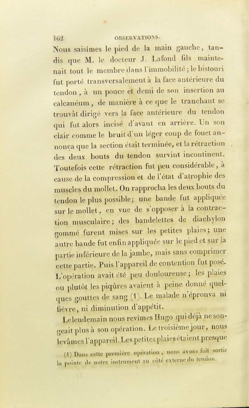 Nous saisîmes le pied de la main gauche, tan- dis que M. le docteur J. La fond fils mainte- nait tout le membre dans l'immobilité; le bistouri fut porté transversalement à la face antérieure du tendon , à un pouce et demi de son insertion au calcanéum, de manière à ce que le tranchant se trouvât dirigé vers la face antérieure du tendon qui fut alors incisé d'avant en arrière. Un son clair comme le bruit d'un léger coup de fouet an- nonça que la section était terminée, et la rétraction des deux bouts du tendon survint incontinent. Toutefois cette rétraction fut peu considérable, à cause de la compression et de l'état d'atrophie des muscles du mollet. On rapprocha les deux bouts du tendon le plus possible; une bande fut appliquée sur le mollet, en vue de s'opposer à la contrac- tion musculaire; des bandelettes de diachylon gommé furent mises sur les petites plaies; une autre bande fut enfin appliquée sur le pied et sur la partie inférieure de la jambe, mais sans comprimer cette partie. Puis l'appareil de contention fut posé. L'opération avait été peu douloureuse ; les plaies ou plutôt les piqûres avaient à peine donné quel- ques gouttes de sang (1). Le malade n'éprouva ni fièvre, ni diminution d'appétit. Lelendemain nous revîmes Hugo qui déjà neson- geaitplusà son opération. Le troisième, jour, nous Tevâmes l'appareil. Les petites plaiesétaient presque (1)Dans celte première opération, nous avons fait sortir l« pointe de notre inMmmruI au côté externe du tendon.