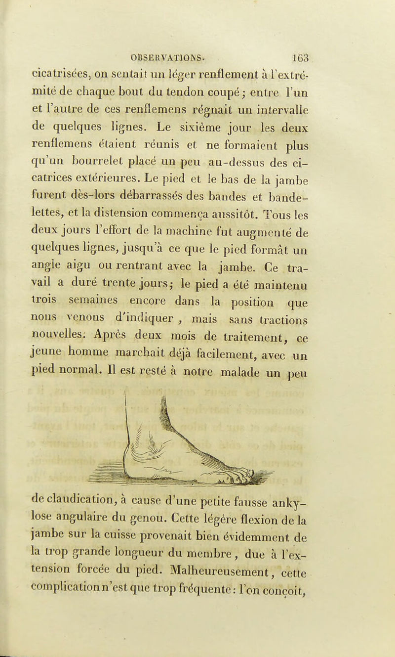 cicatrisées, on sentait un léger renflement à l'extré- mité de chaque bout du tendon coupé; entre l'un et l'autre de ces renflemens régnait un intervalle de quelques lignes. Le sixième jour les deux renflemens étaient réunis et ne formaient plus qu'un bourrelet placé un peu au-dessus des ci- catrices extérieures. Le pied et le bas de la jambe furent dès-lors débarrassés des bandes et bande- lettes, et la distension commença aussitôt. Tous les deux jours l'effort de la machine fut augmenté de quelques lignes, jusqu'à ce que le pied formât un angle aigu ou rentrant avec la jambe. Ce tra- vail a duré trente jours; le pied a été maintenu trois semaines encore dans la position que nous venons d'indiquer , mais sans tractions nouvelles; Après deux mois de traitement, ce jeune homme marchait déjà facilement, avec un pied normal. Il est resté à notre malade un peu de claudication, à cause d'une petite fausse anky- lose angulaire du genou. Cette légère flexion de la jambe sur la cuisse provenait bien évidemment de la trop grande longueur du membre, due à l'ex- tension forcée du pied. Malheureusement, cette complication n'est que trop fréquente : l'on conçoit,
