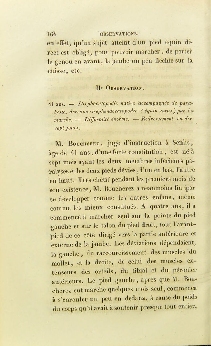 en effet, qu'un sujet atteint d'un pied équin di- rect est obligé, pour pouvoir marcher, de porter le genou en avant, la jambe un peu fléchie sur la cuisse, etc. Ile Observation. 41 ans. — Slréphocatopodie native accompagnée de para- lysie, devenue slréphendocatopodie ( équin varus ) par la marche. — Difformité énorme. — Redressement en dix- sept jours. M. Boucherez, juge d'instruction à Senlis, âgé de 41 ans, d'une forte constitution , est né à sept mois ayant les deux membres inférieurs pa- ralysés et les deux pieds déviés, Tun en bas, l'autre en haut. Très chétif pendant les premiers mois de son existence, M. Boucherez a néanmoins fin ipar se développer comme les autres enfans, même comme les mieux constitués. A quatre ans, il a commencé à marcher seul sur la pointe du pied gauche et sur le talon du pied droit, tout l'avant- pied de ce côté dirigé vers la partie antérieure et externe de la jambe. Les déviations dépendaient, la pauche , du raccourcissement des muscles du mollet, et la droite, de celui des muscles ex- tenseurs des orteils, du tibial et du péronier antérieurs. Le pied gauche, après que M. Bou- cherez eut marché quelques mois seul, commença à s'enrouler un peu en dedans, à cause du poids du corps qu'il avait à soutenir presque tout entier,