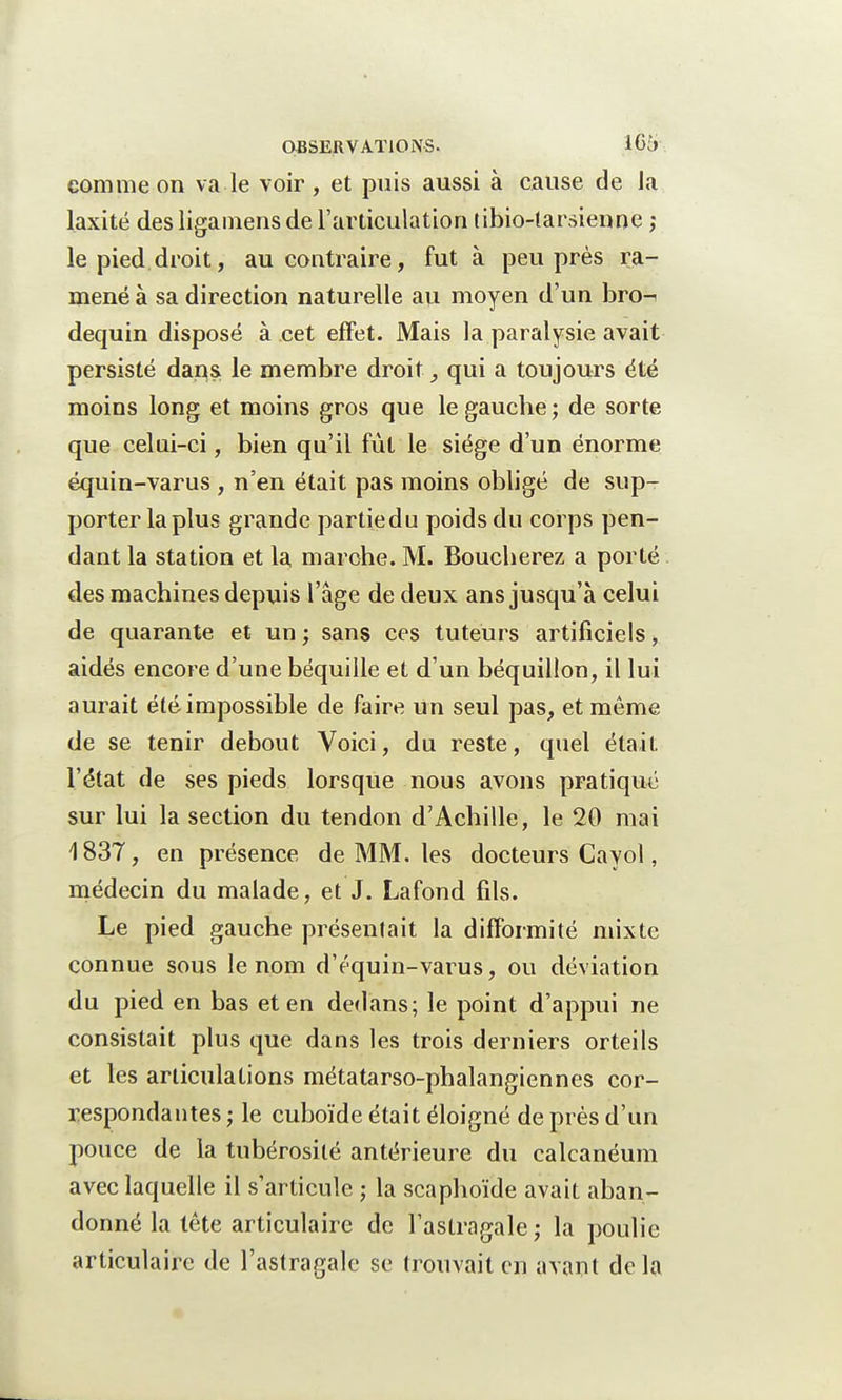 comme on va le voir , et puis aussi à cause de Ja laxité des ligamens de l'articulation tibio-tarsienne ,* le pied droit, au contraire, fut à peu près ra- mené à sa direction naturelle au moyen d'un bro-^ dequin disposé à cet effet. Mais la paralysie avait persisté dans le membre droit, qui a toujours été moins long et moins gros que le gauche ; de sorte que celui-ci, bien qu'il fût le siège d'un énorme équin-varus , n'en était pas moins obligé de sup- porter la plus grande partiedu poids du corps pen- dant la station et la marche. M. Boucherez a porté des machines depuis l'âge de deux ans jusqu'à celui de quarante et un ; sans ces tuteurs artificiels, aidés encore d'une béquille et d'un béquillon, il lui aurait été impossible de faire un seul pas, et même de se tenir debout Voici, du reste, quel était l'état de ses pieds lorsque nous avons pratiqué sur lui la section du tendon d'Achille, le 20 mai 1837, en présence de MM. les docteurs Cayol, médecin du malade, et J. Lafond fils. Le pied gauche présentait la difformité mixte connue sous le nom d'équin-varus, ou déviation du pied en bas et en dedans; le point d'appui ne consistait plus que dans les trois derniers orteils et les articulations métatarso-phalangiennes cor- respondantes ; le cuboïde était éloigné de près d'un pouce de la tubérosité antérieure du calcanéum avec laquelle il s'articule ; la scaphoïde avait aban- donné la tète articulaire de l'astragale; la poulie articulaire de l'astragale se trouvait en avant delà