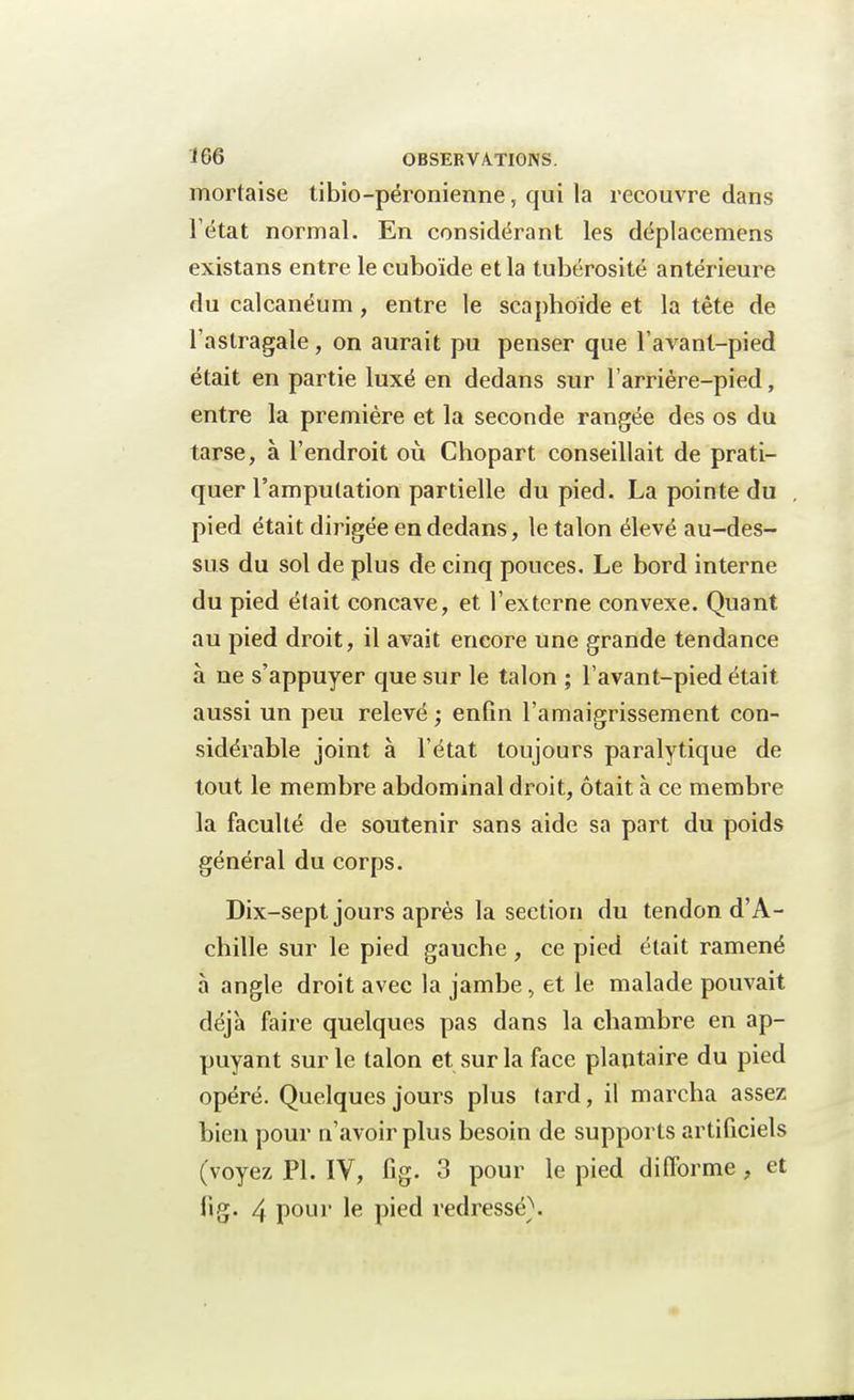 mortaise tibio-péronienne, qui la recouvre dans l'état normal. En considérant les déplacemens existans entre le cuboïde et la tubérosité antérieure du calcanéum, entre le scaphoïde et la tête de l'astragale, on aurait pu penser que l'avant-pied était en partie luxé en dedans sur l'arriére-pied, entre la première et la seconde rangée des os du tarse, à l'endroit où Chopart conseillait de prati- quer l'amputation partielle du pied. La pointe du pied était dirigée en dedans, le talon élevé au-des- sus du sol de plus de cinq pouces. Le bord interne du pied était concave, et l'externe convexe. Quant au pied droit, il avait encore une grande tendance à ne s'appuyer que sur le talon ; l'avant-pied était aussi un peu relevé ; enfin l'amaigrissement con- sidérable joint à l'état toujours paralytique de tout le membre abdominal droit, ôtait à ce membre la faculté de soutenir sans aide sa part du poids général du corps. Dix-sept jours après la section du tendon d'A- chille sur le pied gauche, ce pied était ramené à angle droit avec la jambe, et le malade pouvait déjà faire quelques pas dans la chambre en ap- puyant sur le talon et sur la face plantaire du pied opéré. Quelques jours plus tard, il marcha assez bien pour n'avoir plus besoin de supports artificiels (voyez Pl. IV, fig. 3 pour le pied difforme, et fig. 4 pour le pied redressé).