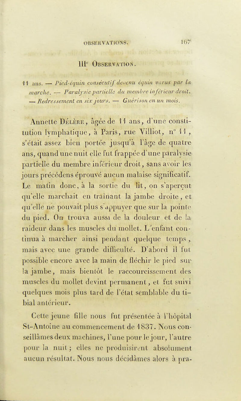 111° Observation. •H aus. — Pied-équin consécutif devenu cquin varus par la. marche. — Paralysie partielle du membre inférieur droit. — Redressement en six jours. — Guèrison en un mois. Anne lté Délère, âgée de 11 ans, d'une consti- tution lymphatique, à Paris, rue Villiot, n° 11 , s'était assez bien portée jusqu'à l'âge de quatre ans, quand une nuit elle fut frappée d'une paralysie partielle du membre inférieur droit, sans avoir les jours précédons éprouvé aucun malaise significatif. Le matin donc, à la sortie du lit, on s'aperçut qu'elle marchait entraînant la jambe droite, et qu'elle ne pouvait plus s'appuyer que sur la pointe du pied. On trouva aussi de la douleur et de !a raideur dans les muscles du mollet. I/enfant con- tinua à marcher ainsi pendant quelque temps , mais avec une grande difficulté. D'abord il fut possible encore avec la main de fléchir le pied sur la jambe, mais bientôt le raccourcissement des muscles du mollet devint permanent, et fut suivi quelques mois plus tard de l'état semblable du li- bial antérieur. Cette jeune fille nous fut présentée à l'hôpital St-Antoine au commencement de 1837. Nous con- seillâmes deux machines, l'une pour le jour, l'autre pour la nuit ; elles ne produisirent absolument aucun résultat. Nous nous décidâmes alors à pr.a-