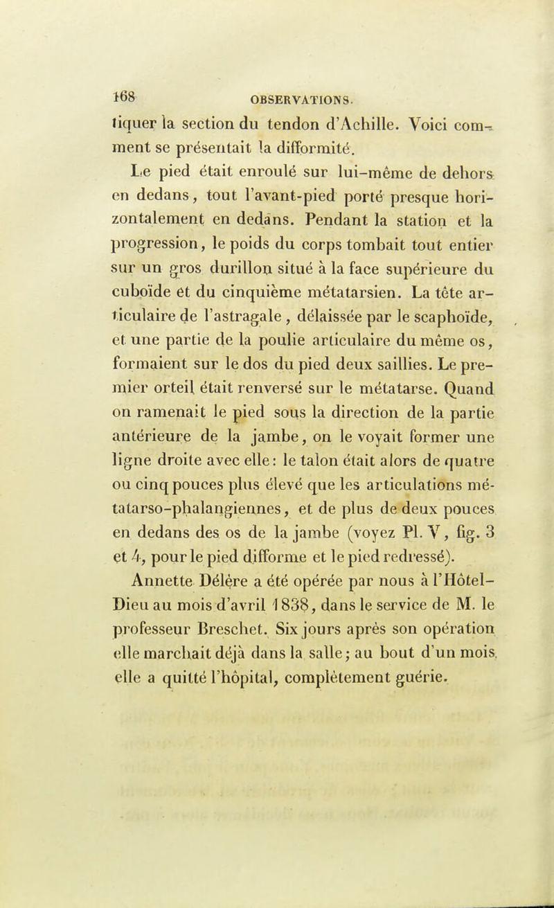 liquer la section du tendon d'Achille. Voici com-, ment se présentait la difformité. Le pied était enroulé sur lui-même de dehors en dedans, tout l'avant-pied porté presque hori- zontalement en dedans. Pendant la station et la progression, le poids du corps tombait tout entier sur un gros durillon situé à la face supérieure du cuboïde et du cinquième métatarsien. La tête ar- ticulaire de l'astragale , délaissée par le scaphoïde, et une partie de la poulie articulaire du même os, formaient sur le dos du pied deux saillies. Le pre- mier orteil était renversé sur le métatarse. Quand on ramenait le pied sous la direction de la partie antérieure de la jambe, on le voyait former une ligne droite avec elle: le talon était alors de quatre ou cinq pouces plus élevé que les articulations mé- tatarso-phalangiennes, et de plus de deux pouces en dedans des os de la jambe (voyez Pl. V, fig. 3 çt h, pour le pied difforme et le pied redressé). Annette Délère a été opérée par nous à l'Hôtel- Dieu au mois d'avril 183$, dans le service de M. le professeur Breschet. Six jours après son opération elle marchait déjà dans la salle; au bout d'un mois, elle a quitté l'hôpital, complètement guérie.