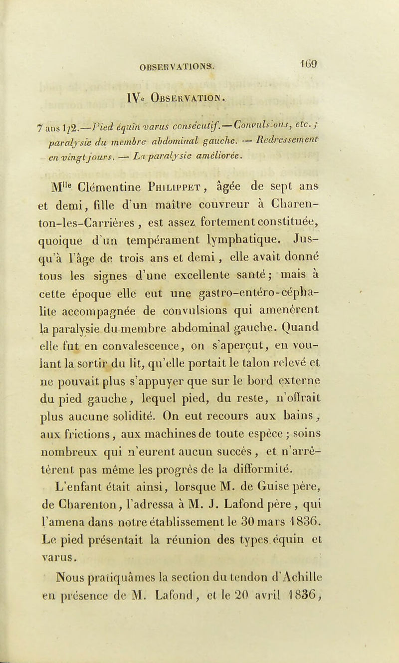 1V« Observation. 7 ans 1/2.—Pied équinvams consécutif.—Convulsions, etc.; paralysie du membre abdominal gauche. — Redressement- en vingtjours. — La paralysie améliorée. Mlle Clémentine Philippet, âgée de sept ans et demi, fille d'un maître couvreur à Charen- ton-les-Carrières , est assez fortement constituée, quoique d'un tempérament lymphatique. Jus- qu'à l'âge de trois ans et demi, elle avait donné tous les signes d'une excellente santé; mais à cette époque elle eut une gastro-enléro-cépha- lite accompagnée de convulsions qui amenèrent la paralysie du membre abdominal gauche. Quand elle fut en convalescence, on s'aperçut, en vou- lant la sortir du lit, qu'elle portait le talon relevé et ne pouvait plus s'appuyer que sur le bord externe du pied gauche, lequel pied, du reste, n'offrait plus aucune solidité. On eut recours aux bains, aux frictions, aux machines de toute espèce ; soins nombreux qui n'eurent aucun succès , et n'arrê- tèrent pas même les progrès de la difformité. L'enfant était ainsi, lorsque M. de Guise père, de Charenton, l'adressa à M. J. Lafond père , qui l'amena dans notre établissement le 30 mars 1836. Le pied présentait la réunion des types équin et varus. Nous pratiquâmes la section du tendon d'Achille en présence de M. Lafond, et le 20 avril 1836,