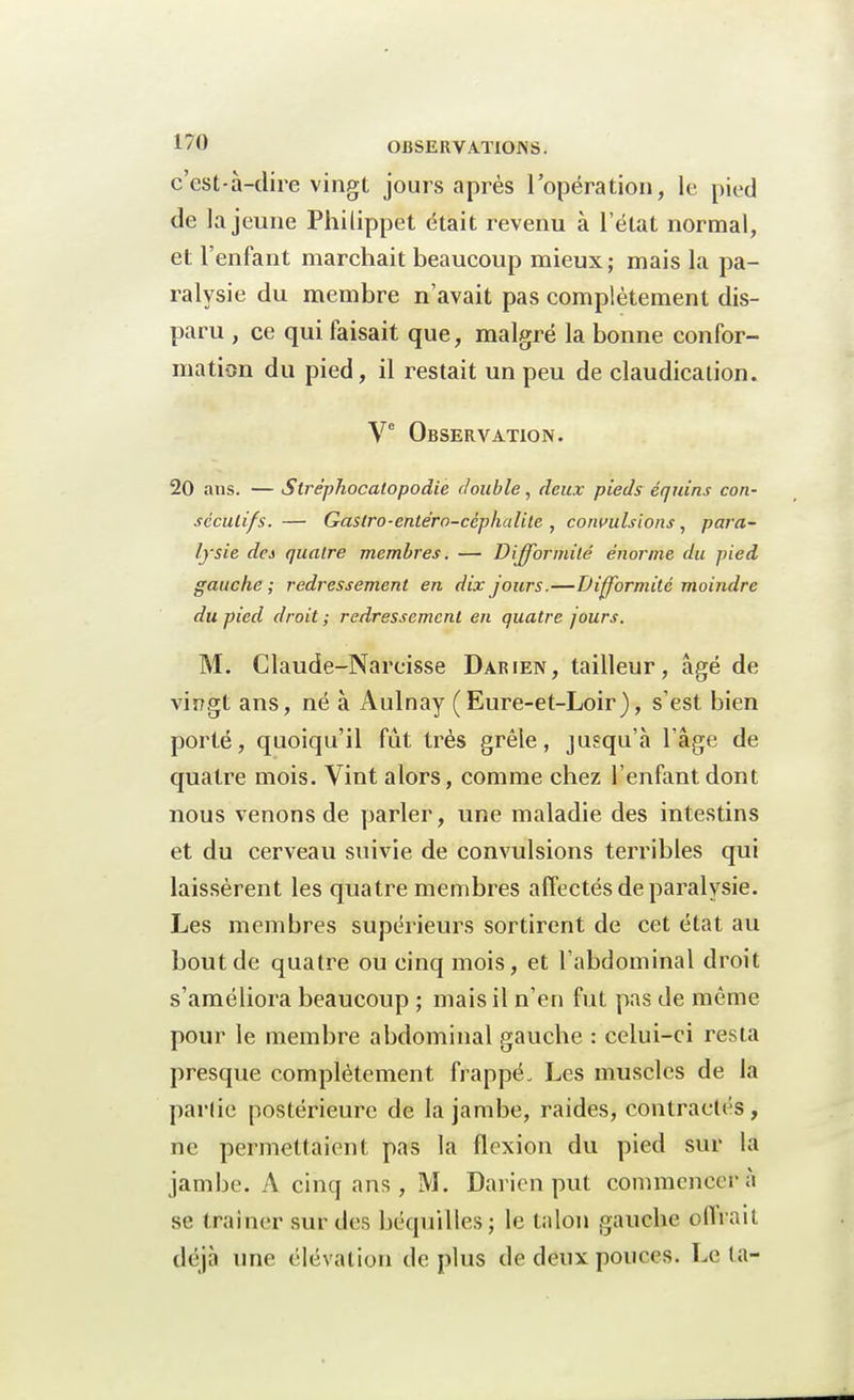 c'est-à-dire vingt jours après l'opération, le pied de la jeune Philippet était revenu à l'état normal, et l'enfant marchait beaucoup mieux ; mais la pa- ralysie du membre n'avait pas complètement dis- paru , ce qui faisait que, malgré la bonne confor- mation du pied, il restait un peu de claudication. Ve Observation. 20 ans. — Stréphocatopodie double, deux pieds équins con- sécutifs. — Gastro-entéra-ccphalile , convulsions, para- lysie des quatre membres. — Difformité énorme du pied gauche ; redressement en dix jours.—Difformité moindre du pied droit ; redressement en quatre jours. M. Claude-Narcisse Darien, tailleur, âgé de vingt ans, né à Aulnay (Eure-et-Loir), s'est bien porté, quoiqu'il fût très grêle, jusqu'à l'âge de quatre mois. Vint alors, comme chez l'enfant dont nous venons de parler, une maladie des intestins et du cerveau suivie de convulsions terribles qui laissèrent les quatre membres affectés de paralysie. Les membres supérieurs sortirent de cet état au bout de quatre ou cinq mois, et l'abdominal droit s'améliora beaucoup ; mais il n'en fut pas de même pour le membre abdominal gauche : celui-ci resta presque complètement frappé. Les muscles de la partie postérieure de la jambe, raides, contractés , ne permettaient pas la flexion du pied sur la jambe. A cinq ans , M. Darien put commencer à se traîner sur des béquilles ; le talon gauche oflrait déjà une élévation déplus de deux pouces. Le la-