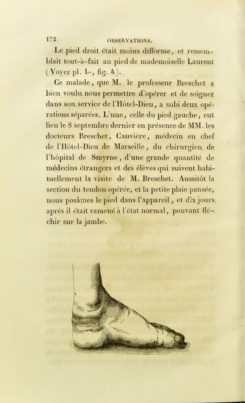 Le pied droit était moins difforme, et ressem- blait tout-à-fait au pied de mademoiselle Laurent ( Voyez pl. Le, fig. 4). Ce malade, que M. le professeur Breschet a bien voulu nous permettre d'opérer et de soigner dans son service de l'Hôtel-Dieu, a subi deux opé- rations séparées. L'une, celle du pied gauche, eut lieu le 8 septembre dernier en présence de MM. les docteurs Breschet, Cauvière, médecin en chef de l'Hôtel-Dieu de Marseille, du chirurgien de l'hôpital de Smyrne, d'une grande quantité de médecins étrangers et des élèves qui suivent habi- tuellement la visite de M. Breschet. Aussitôt la section du tendon opérée, et la petite plaie pansée, nous posâmes le pied dans l'appareil, et dix jours après il était ramené à l'état normal, pouvant flé- chir sur la jambe.