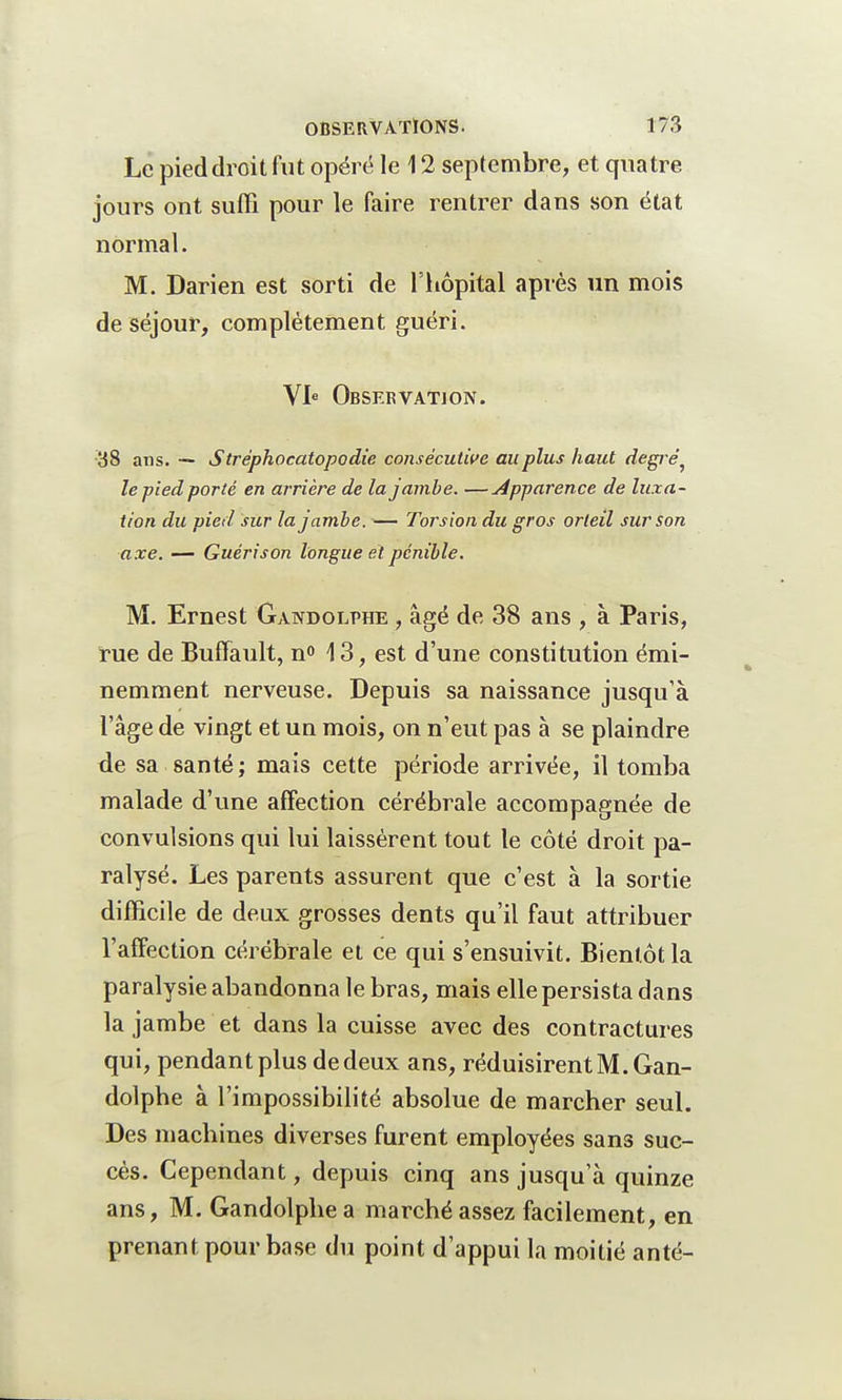 Le pied droit fut opéré le 12 septembre, et quatre jours ont suffi pour le faire rentrer dans son état normal. M. Darien est sorti de l'hôpital après un mois de séjour, complètement guéri. VIe Observation. 38 ans. — Stréphocatopodie consécutive au plus haut degré^ le pied porté en arrière de la jambe. —Apparence de luxa- tion du pied sur la jambe. — Torsion du gros orteil sur son axe. — Guérison longue et pénible. M. Ernest Gandolphe , âgé de 38 ans , à Paris, rue de Buffault, n° 13, est d'une constitution émi- nemment nerveuse. Depuis sa naissance jusqu'à l'âge de vingt et un mois, on n'eut pas à se plaindre de sa santé ; mais cette période arrivée, il tomba malade d'une affection cérébrale accompagnée de convulsions qui lui laissèrent tout le côté droit pa- ralysé. Les parents assurent que c'est à la sortie difficile de deux grosses dents qu'il faut attribuer l'affection cérébrale et ce qui s'ensuivit. Bientôt la paralysie abandonna le bras, mais elle persista dans la jambe et dans la cuisse avec des contractures qui, pendant plus de deux ans, réduisirent M. Gan- dolphe à l'impossibilité absolue de marcher seul. Des machines diverses furent employées sans suc- cès. Cependant, depuis cinq ans jusqu'à quinze ans, M. Gandolphe a marché assez facilement, en prenant pour base du point d'appui la moitié anté-