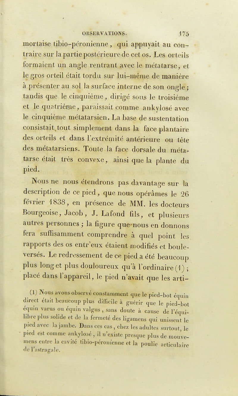 mortaise tibio-péronienne, qui appuyait au con- traire sur la partie postérieure de cet os. Les orteils formaient un angle rentrant avec le métatarse, et le gros orteil était tordu sur lui-même de manière à présenter au sol la surface interne de son ongle ; tandis que le cinquième, dirigé sous le troisième et le quatrième, paraissait comme ankylosé avec le cinquième métatarsien. La base de sustentation consistait^tout simplement dans la face plantaire des orteils et dans l'extrémité antérieure ou tète des métatarsiens. Toute la face dorsale du méta- tarse était très convexe, ainsi que la plante du pied. Nous ne nous étendrons pas davantage sur la description de ce pied, que nous opérâmes le 26 février \ 838, en présence de MM. les docteurs Bourgeoise, Jacob, J. Lafond fils, et plusieurs autres personnes ; la figure que-nous en donnons fera suffisamment comprendre à quel point les rapports des os entr'eux étaient modifiés et boule- versés. Le redressement de ce pied a été beaucoup plus long et plus douloureux qua l'ordinaire (1) ; placé dans l'appareil, le pied n'avait que les arti- (1) Nous avons observé constamment que le pied-bot équin direct était beaucoup plus difficile à guérir que le pied-bot équin varus ou équin valgus , sans doute à cause de l'équi- libre plus solide et de la fermeté des ligamens qui unissent le pied avec la jambe. Dans ces cas , chez les adultes surtout, le pied est comme ankylosé , il n'existe presque plus de mou've- mens entre la cavité libio-péronienne et la poulie articulaire de l'astragale.