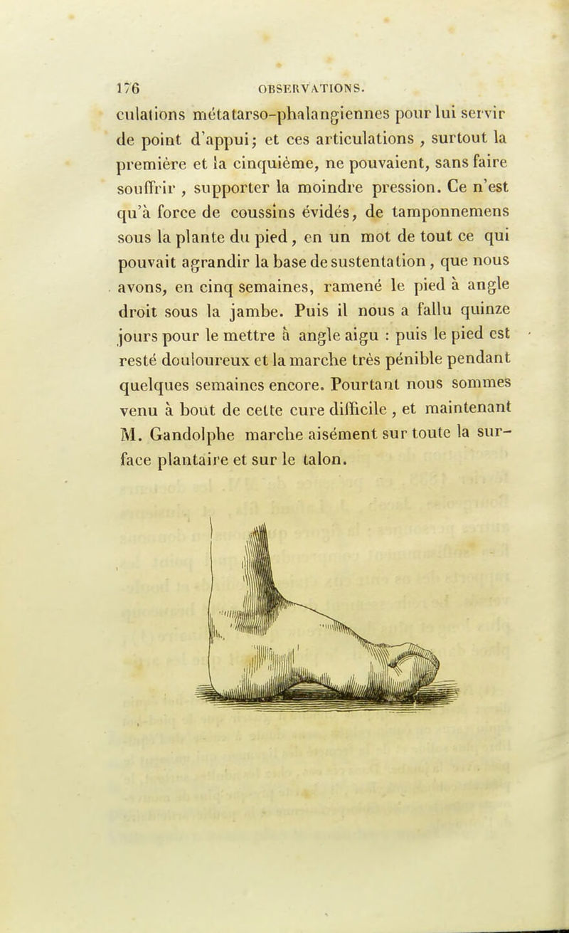 dilations métatarso-phalangiennes pour lui servir de point d'appui; et ces articulations , surtout la première et la cinquième, ne pouvaient, sans faire souffrir , supporter la moindre pression. Ce n'est qu'à force de coussins évidés, de tamponnemens sous la plante du pied, en un mot de tout ce qui pouvait agrandir la base de sustentation , que nous avons, en cinq semaines, ramené le pied à angle droit sous la jambe. Puis il nous a fallu quinze jours pour le mettre à angle aigu : puis le pied est resté douloureux et la marche très pénible pendant quelques semaines encore. Pourtant nous sommes venu à bout de cette cure difficile , et maintenant M. Ganclolphe marche aisément sur toute la sur- face plantaire et sur le talon.