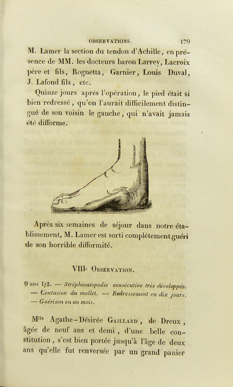 M. Laraer la section du tendon d'Achille, en pré- sence de MM. les docteurs baron Larrey, Lacroix père et fils, Rognetta, Garnier, Louis Duval, J. Lafond fils , etc. Quinze jours après l'opération, le pied était si bien redressé , qu'on l'aurait difficilement distin- gué de son voisin le gauche, qui n'avait jamais été difforme. Après six semaines de séjour dans notre éta- blissement, M. Lamer est sorti complètement guéri de son horrible difformité. VIIIe Observation,. 9 ans 1/2. — Slréphocalopodie consécutive très développée^ — Contusion du mollet. — Redressement en dix jours. — Guérison en un mois. Me Agathe-Désirée Gaillard, de Dreux, âgée de neuf ans et demi , d'une belle con- stitution , s'est bien portée jusqu'à l'âge de deux ans qu'elle fut renversée par un grand panier