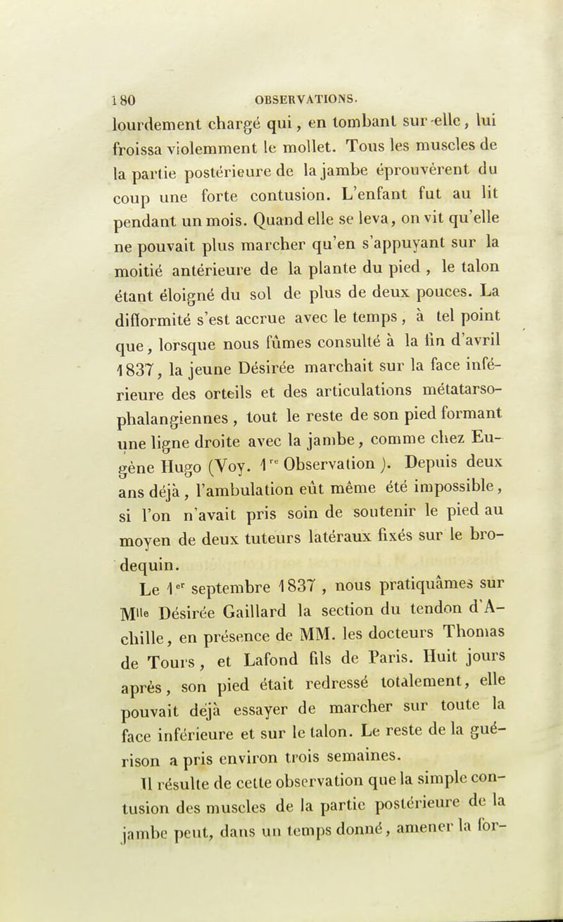 lourdement chargé qui, en tombant sur-elle, lui froissa violemment le mollet. Tous les muscles de la partie postérieure de la jambe éprouvèrent du coup une forte contusion. L'enfant fut au lit pendant un mois. Quand elle se leva, on vit qu'elle ne pouvait plus marcher qu'en s'appuyant sur la moitié antérieure de la plante du pied , le talon étant éloigné du sol de plus de deux pouces. La difformité s'est accrue avec le temps , à tel point que, lorsque nous fûmes consulté à la lin d'avril \ 837, la jeune Désirée marchait sur la face infé- rieure des orteils et des articulations métatarso- phalangiennes , tout le reste de son pied formant une ligne droite avec la jambe, comme chez Eu- gène Hugo (Voy. 1re Observation ). Depuis deux ans déjà , l'ambulation eût même été impossible, si l'on n'avait pris soin de soutenir le pied au moyen de deux tuteurs latéraux fixés sur le bro- dequin. Le 1er septembre 1837 , nous pratiquâmes sur Désirée Gaillard la section du tendon d'A- chille, en présence de MM. les docteurs Thomas de Tours, et Lafond fils de Paris. Huit jours après, son pied était redressé totalement, elle pouvait déjà essayer de marcher sur toute la face inférieure et sur le talon. Le reste de la gué- rison a pris environ trois semaines. Il résulte de cette observation que la simple con- tusion des muscles de la partie postérieure de la jambe peut, dans un temps donné, amener la lor-