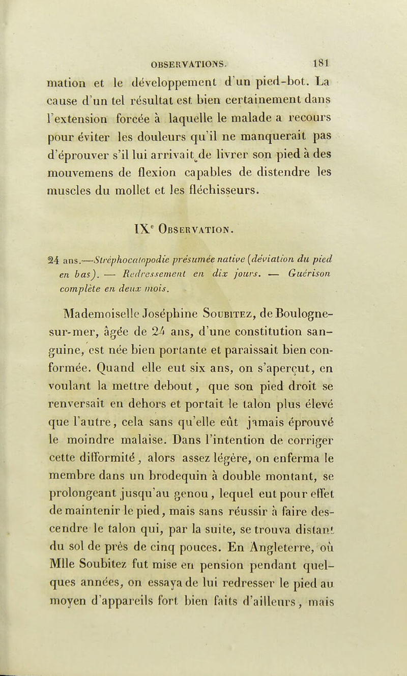 mation et le développement d'un pied-bot. La cause d'un tel résultat est bien certainement dans l'extension forcée à laquelle le malade a recours pour éviter les douleurs qu'il ne manquerait pas d'éprouver s'il lui arrivait^de livrer son pied à des mouvemens de flexion capables de distendre les muscles du mollet et les fléchisseurs. IXe Observation. 24 anS-—Strèphocampodie présumée native [déviation du pied en bas). — Redressement en dix jours. — Guérison complète en deux mois. Mademoiselle Joséphine Soubitez, de Boulogne- sur-mer, âgée de 24 ans, d'une constitution san- guine, est née bien portante et paraissait bien con- formée. Quand elle eut six ans, on s'aperçut, en voulant la mettre debout, que son pied droit se renversait en dehors et portait le talon plus élevé que l'autre, cela sans qu'elle eût jamais éprouvé le moindre malaise. Dans l'intention de corriger cette difformité, alors assez légère, on enferma le membre dans un brodequin à double montant, se prolongeant jusqu'au genou, lequel eut pour effet de maintenir le pied, mais sans réussir a faire des- cendre le talon qui, par la suite, se trouva distant du sol de près de cinq pouces. En Angleterre, où Mlle Soubitez fut mise en pension pendant quel- ques années, on essaya de lui redresser le pied au moyen d'appareils fort bien faits d'ailleurs, mais