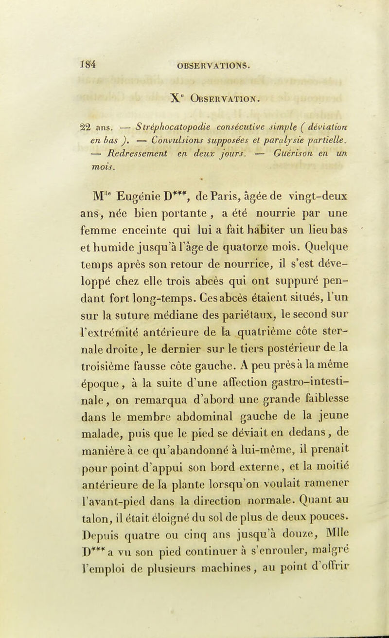 Xe Observation. 22 ans. — Stréphocatopodie consécutive simple ( déviation en bas ). — Convulsions supposées et paralysie partielle. — Redressement en deux jours. — Guérison en un mois. Mlle Eugénie D***, de Paris, âgée de vingt-deux ans, née bien portante , a été nourrie par une femme enceinte qui lui a fait habiter un lieu bas et humide jusqu'à l'âge de quatorze mois. Quelque temps après son retour de nourrice, il s'est déve- loppé chez elle trois abcès qui ont suppuré pen- dant fort long-temps. Ces abcès étaient situés, l'un sur la suture médiane des pariétaux, le second sur l'extrémité antérieure de la quatrième côte ster- nale droite, le dernier sur le tiers postérieur de la troisième fausse côte gauche. A peu près à la même époque, à la suite d'une affection gastro-intesti- nale , on remarqua d'abord une grande faiblesse dans le membre abdominal gauche de la jeune malade, puis que le pied se déviait en dedans, de manière à ce qu'abandonné à lui-même, il prenait pour point d'appui son bord externe, et la moitié antérieure de la plante lorsqu'on voulait ramener l'avant-pied dans la direction normale. Quant au talon, il était éloigné du sol de plus de deux pouces. Depuis quatre ou cinq ans jusqu'à douze, Mlle D***a vu son pied continuer à s'enrouler, malgré l'emploi de plusieurs machines, au point d'offrir