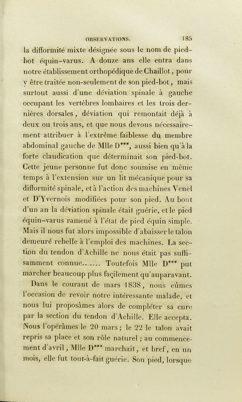 la difformité mixte désignée sous le nom de pied- bot équin-varus. A douze ans elle entra dans notre établissement orthopédique de Chaillot, pour y être traitée non-seulement de son pied-bot, mais surtout aussi d'une déviation spinale à gauche occupant les vertèbres lombaires et les trois der- nières dorsales, déviation qui remontait déjà à deux ou trois ans, et que nous devons nécessaire- ment attribuer à l'extrême faiblesse du membre abdominal gauche de Mlle D***, aussi bien qu'à la forte claudication que déterminait son pied-bot. Cette jeune personne fut donc soumise en même temps à l'extension sur un lit mécanique pour sa difformité spinale, et à l'action des machines Venel et D'Yvernois modifiées pour son pied. Au bout d'un an la déviation spinale était guérie, et le pied équin-varus ramené à l'état de pied équin simple. Mais il nous fut alors impossible d'abaisser le talon demeuré rebelle à l'emploi des machines. La sec- tion du tendon d'Achille ne nous était pas suffi- samment connue Toutefois Mlle D*** put marcher beaucoup plus facilement qu'auparavant. Dans le courant de mars 1838, nous eûmes l'occasion de revoir notre intéressante malade, et nous lui proposâmes alors de compléter sa cure par la section du tendon d'Achille. Elle accepta. Nous l'opérâmes le 20 mars ; le 22 le talon avait repris sa place et son rôle naturel ; au commence- ment d'avril, Mlle D*** marchait, et bref, en un mois, elle fut tout-à-fait guérie. Son pied, lorsque