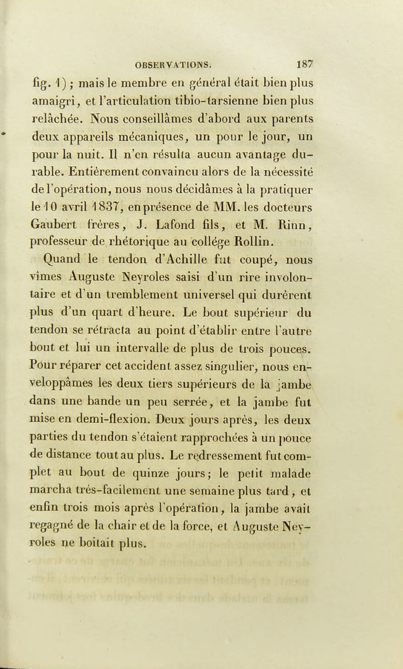 fig. 1) ; mais le membre en général était bien plus amaigri, et l'articulation tibio-tarsienne bien plus relâchée. Nous conseillâmes d'abord aux parents deux appareils mécaniques, un pour le jour, un pour la nuit. Il n'en résulta aucun avantage du- rable. Entièrement convaincu alors de la nécessité de l'opération, nous nous décidâmes à la pratiquer le 10 avril 1837, en présence de MM. les docteurs Gaubert frères, J. Lafond fils, et M. Rinn, professeur de rhétorique au collège Rollin. Quand le tendon d'Achille fut coupé, nous vîmes Auguste INeyroles saisi d'un rire involon- taire et d'un tremblement universel qui durèrent plus d'un quart d'heure. Le bout supérieur du tendon se rétracta au point d'établir entre l'autre bout et lui un intervalle de plus de trois pouces. Pour réparer cet accident assez singulier, nous en- veloppâmes les deux tiers supérieurs de la jambe dans une bande un peu serrée, et la jambe fut mise en demi-flexion. Deux jours après, les deux parties du tendon s'étaient rapprochées à un pouce de distance tout au plus. Le redressement fut com- plet au bout de quinze jours; le petit malade marcha très-facilement une semaine plus tard, et enfin trois mois après l'opération, la jambe avait regagné de la chair et de la force, et Auguste Ney- roles ne boitait plus.