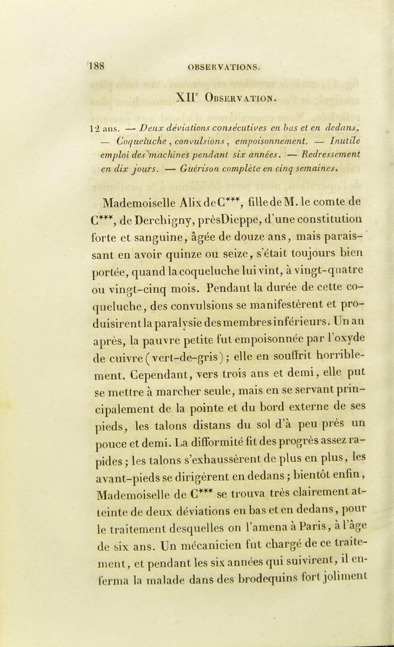 XIIe Observation. 12 ans. —■ Deux déviations consécutives en bas et en dedans. — Coqueluche , convulsions, empoisonnement. — Inutile emploi des^machines pendant six années. — Redressement en dix jours. — Guérison complète en cinq semaines* Mademoiselle Alix de C***, filledeM.le comte de C***, de Derchigny, prèsDieppe, d'une constitution forte et sanguine, âgée de douze ans, mais parais- sant en avoir quinze ou seize, s était toujours bien portée, quand la coqueluche lui vint, à vingt-quatre ou vingt-cinq mois. Pendant la durée de cette co- queluche, des convulsions se manifestèrent et pro- duisirent la paralysie des membres inférieurs. Un an après, la pauvre petite fut empoisonnée par l'oxyde de cuivre (vert-de-gris); elle en souffrit horrible- ment. Cependant, vers trois ans et demi, elle put se mettre à marcher seule, mais en se servant prin- cipalement de la pointe et du bord externe de ses pieds, les talons distans du sol d'à peu près un pouce et demi. La difformité fit des progrès assez ra- pides j les talons s'exhaussèrent de plus en plus, les avant-pieds se dirigèrent en dedans ; bientôt enfin, Mademoiselle de C*** se trouva très clairement at- teinte de deux déviations en bas et en dedans, poul- ie traitement desquelles on l'amena à Paris, à l'âge de six ans. Un mécanicien fut chargé de ce traite- ment, et pendant les six années qui suivirent, il en- ferma la malade dans des brodequins fort joliment
