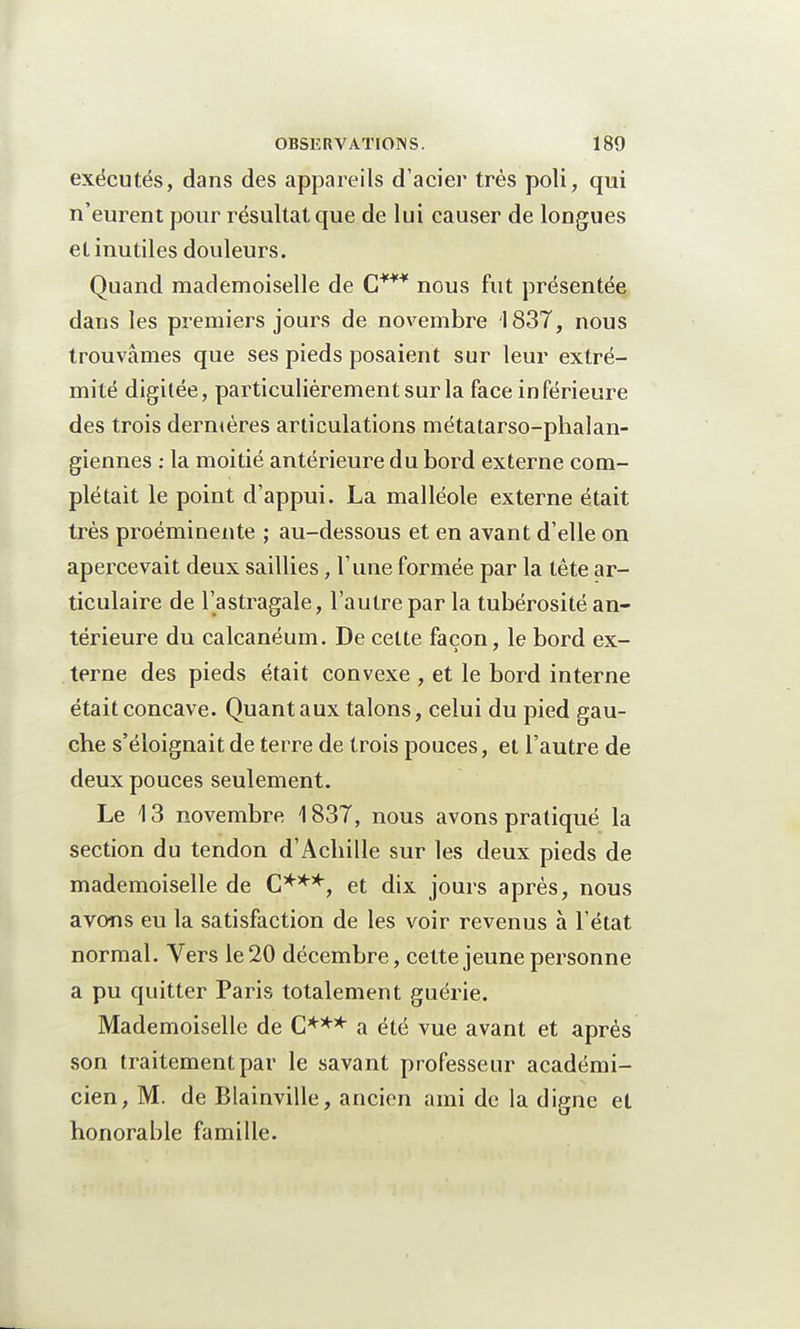 exécutés, dans des appareils d'acier très poli, qui n'eurent pour résultat que de lui causer de longues et inutiles douleurs. Quand mademoiselle de C*** nous fut présentée dans les premiers jours de novembre 1837, nous trouvâmes que ses pieds posaient sur leur extré- mité digilée, particulièrement sur la face inférieure des trois dernières articulations métatarso-phalan- giennes : la moitié antérieure du bord externe com- plétait le point d'appui. La malléole externe était très proéminente ; au-dessous et en avant d'elle on apercevait deux saillies, l'une formée par la tête ar- ticulaire de l'astragale, l'autre par la tubérosité an- térieure du calcanéum. De cette façon, le bord ex- terne des pieds était convexe , et le bord interne était concave. Quant aux talons, celui du pied gau- che s'éloignait de terre de trois pouces, et l'autre de deux pouces seulement. Le 13 novembre 1837, nous avons pratiqué la section du tendon d'Achille sur les deux pieds de mademoiselle de C***, et dix jours après, nous avons eu la satisfaction de les voir revenus à l'état normal. Vers le 20 décembre, cette jeune personne a pu quitter Paris totalement guérie. Mademoiselle de C*** a été vue avant et après son traitement par le savant professeur académi- cien, M. de Blainville, ancien ami de la digne et honorable famille.