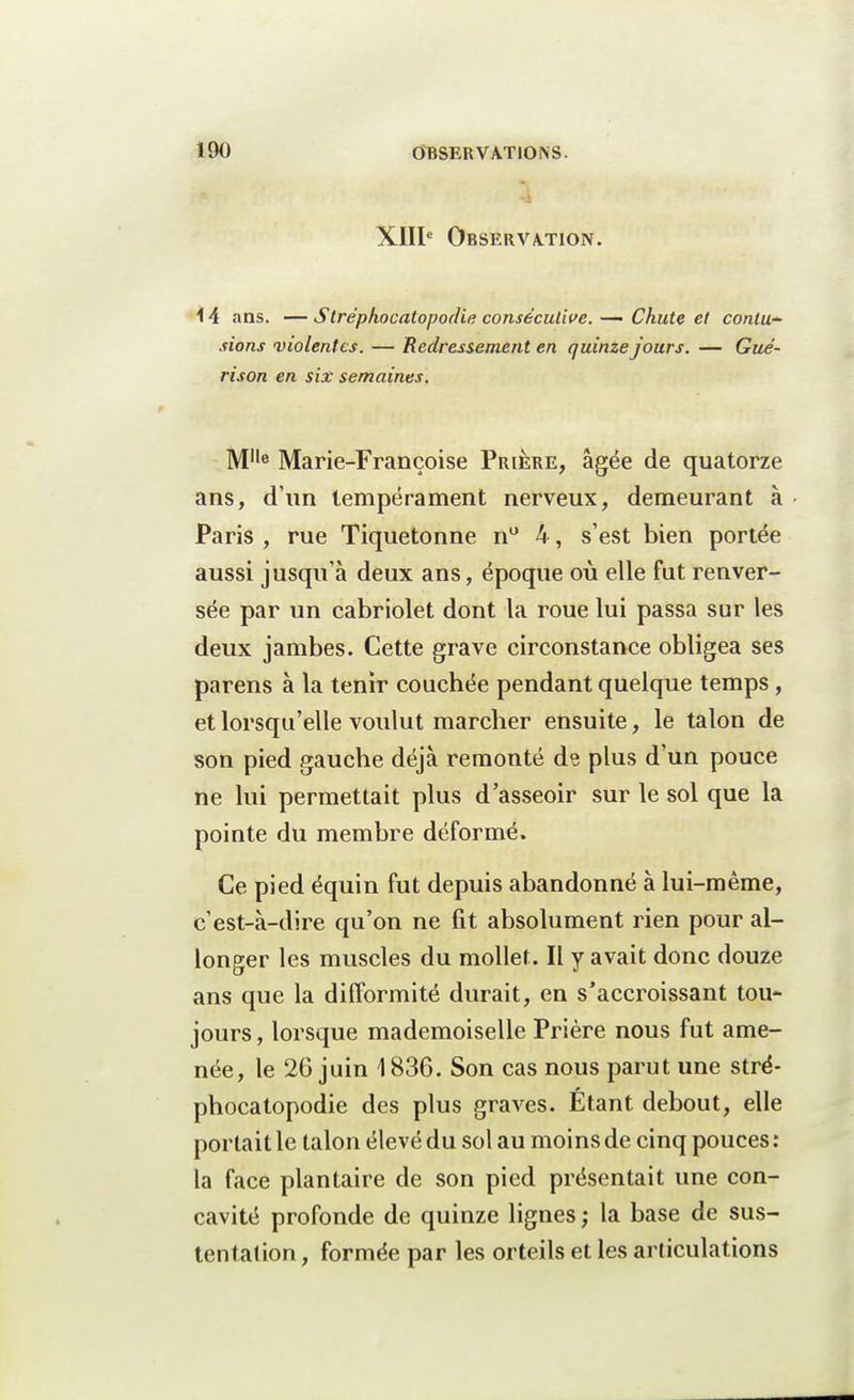 4 XIIIe Observation. 14 ans. —Stréphocatopodie consécutive. — Chute et contu- sions violentes. — Redressement en quinze jours. — Gué- rison en six semaines. MIle Marie-Françoise Prière, âgée de quatorze ans, d'un tempérament nerveux, demeurant à Paris , rue Tiquetonne n° 4, s'est bien portée aussi jusqu'à deux ans, époque où elle fut renver- sée par un cabriolet dont la roue lui passa sur les deux jambes. Cette grave circonstance obligea ses parens à la tenrr couchée pendant quelque temps, et lorsqu'elle voulut marcher ensuite, le talon de son pied gauche déjà remonté de plus d'un pouce ne lui permettait plus d'asseoir sur le sol que la pointe du membre déformé. Ce pied équin fut depuis abandonné à lui-même, c'est-à-dire qu'on ne fit absolument rien pour al- longer les muscles du mollet. Il y avait donc douze ans que la difformité durait, en s'accroissant tou- jours , lorsque mademoiselle Prière nous fut ame- née, le 26 juin \ 836. Son cas nous parut une stré- phocatopodie des plus graves. Étant debout, elle portait le talon élevé du sol au moins de cinq pouces : la face plantaire de son pied présentait une con- cavité profonde de quinze lignes ; la base de sus- tentation , formée par les orteils et les articulations