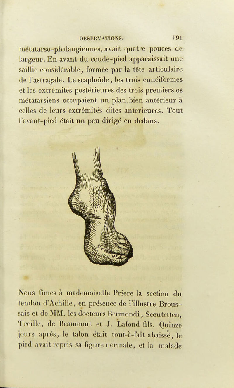 métatarso-phalangiennes, avait quatre pouces de largeur. En avant du coude-pied apparaissait une saillie considérable, formée par la tête articulaire de l'astragale. Le scaphoïde, les trois cunéiformes et les extrémités postérieures des trois premiers os métatarsiens occupaient un plan, bien antérieur à celles de leurs extrémités dites antérieures. Tout l'avant-pied était un peu dirigé en dedans. Nous fimes à mademoiselle Prière la section du tendon d'Achille, en présence de l'illustre Brous- sais et de MM. les docteurs Bermondi, Scoutetten, Treille, de Beaumont et J. Lafond fils. Quinze jours après, le talon était tout-à-fait abaissé, le pied avait repris sa figure normale, et la malade