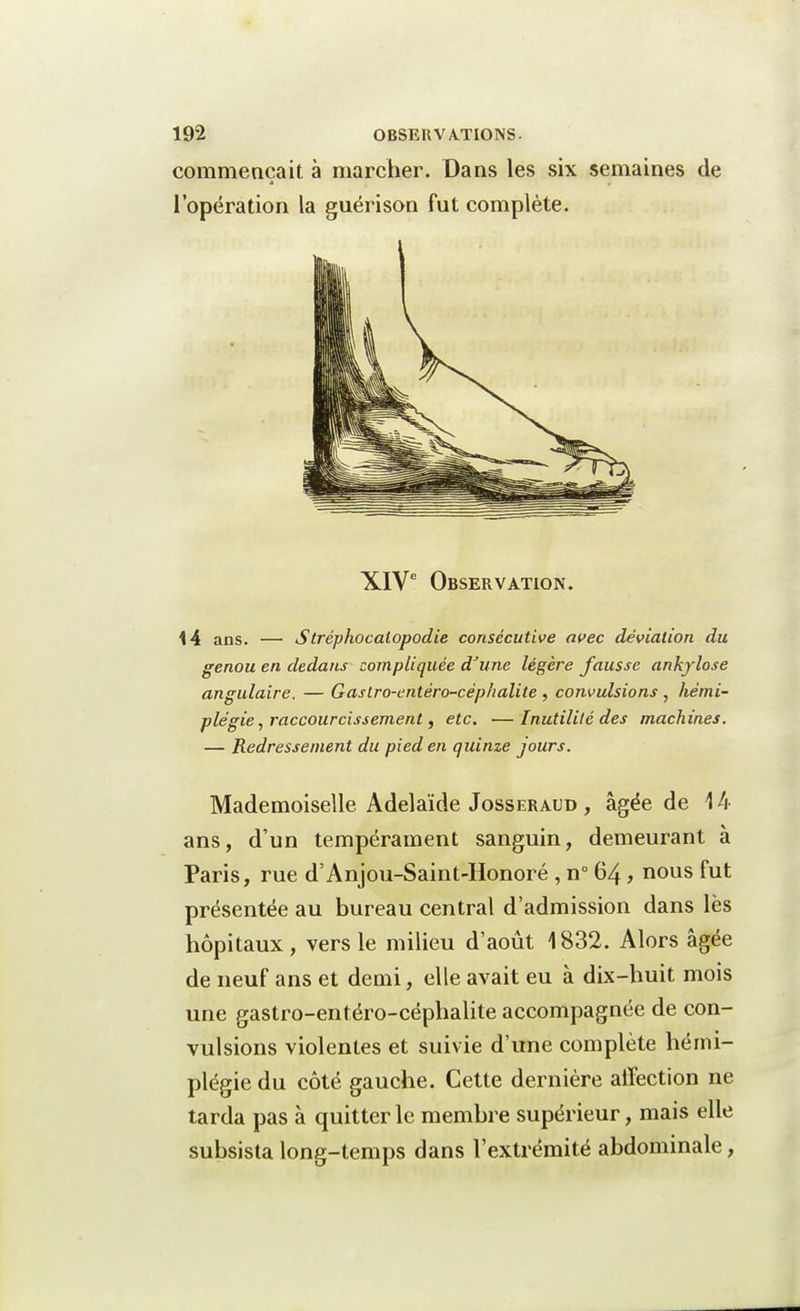 commençait à marcher. Dans les six semaines de l'opération la guérison fut complète. XIVe Observation. 14 ans. — Stréphocalopodie consécutive avec déviation du genou en dedans compliquée d'une légère fausse ankylose angulaire. — Gaslro-entêro-céphalite , convulsions , hémi- plégie , raccourcissement, etc. —Inutilité des machines. — Redressement du pied en quinze jours. Mademoiselle Adélaïde Josseraud , âgée de 14 ans, d'un tempérament sanguin, demeurant à Paris, rue d'Anjou-Saint-Honoré , n° 64 , nous fut présentée au bureau central d'admission dans lès hôpitaux, vers le milieu d'août 1832. Alors âgée de neuf ans et demi, elle avait eu à dix-huit mois une gastro-entéro-céphalite accompagnée de con- vulsions violentes et suivie d'une complète hémi- plégie du côté gauche. Cette dernière affection ne tarda pas à quitter le membre supérieur, mais elle subsista long-temps dans l'extrémité abdominale,