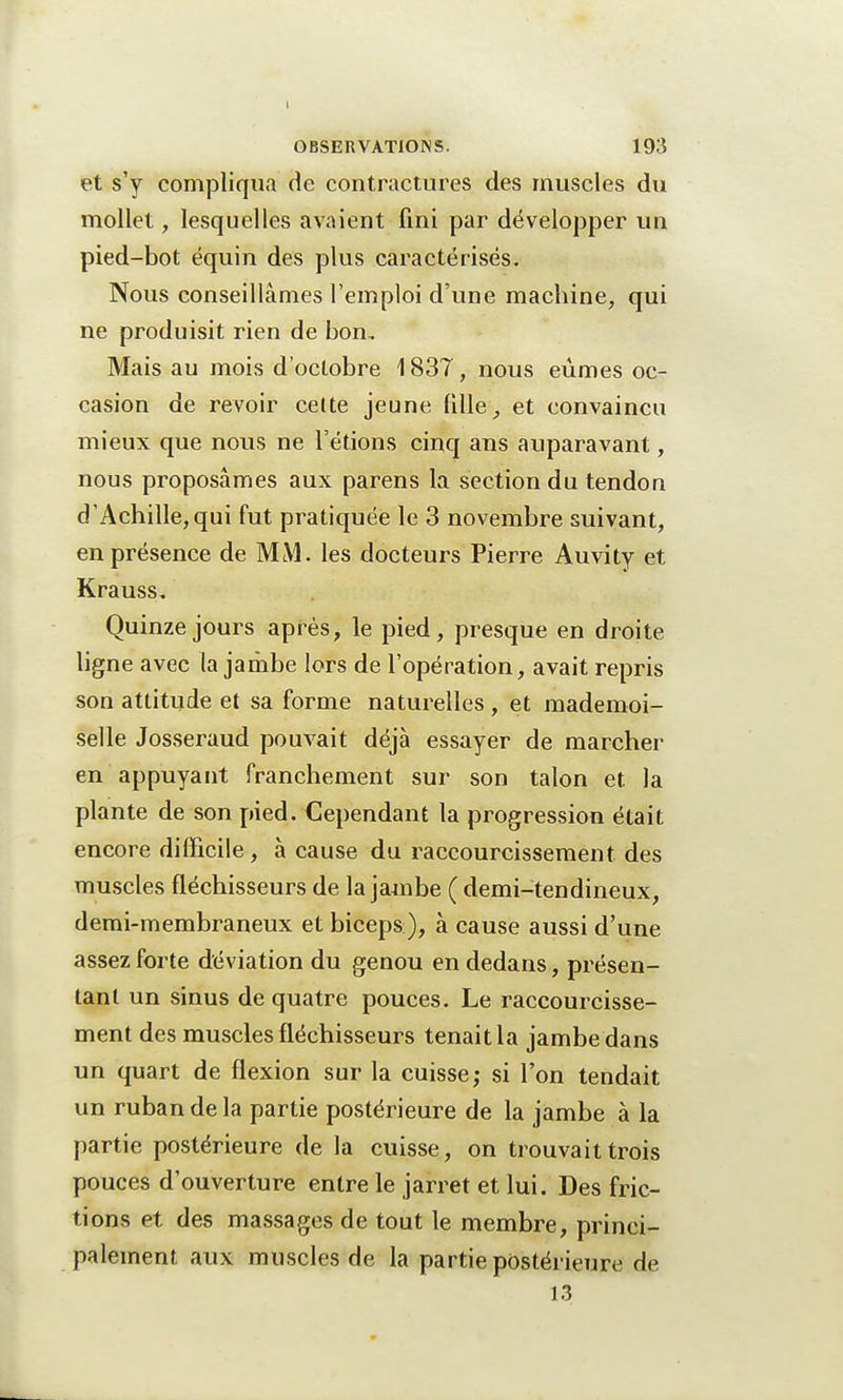 I OBSERVATIONS. 193 et s'y compliqua de contractures des muscles du mollet, lesquelles avaient fini par développer un pied-bot équin des plus caractérisés. Nous conseillâmes l'emploi d'une machine, qui ne produisit rien de bon. Mais au mois d'octobre 1837, nous eûmes oc- casion de revoir cette jeune fille, et convaincu mieux que nous ne l'étions cinq ans auparavant, nous proposâmes aux parens la section du tendon d'Achille,qui fut pratiquée le 3 novembre suivant, en présence de MM. les docteurs Pierre Auvity et Krauss. Quinze jours après, le pied, presque en droite ligne avec la jambe lors de l'opération, avait repris son attitude et sa forme naturelles , et mademoi- selle Josseraud pouvait déjà essayer de marcher en appuyant franchement sur son talon et la plante de son pied. Cependant la progression était encore difficile, à cause du raccourcissement des muscles fléchisseurs de la jambe ( demi-tendineux, demi-membraneux et biceps ), à cause aussi d'une assez forte déviation du genou en dedans, présen- tant un sinus de quatre pouces. Le raccourcisse- ment des muscles fléchisseurs tenait la jambe dans un quart de flexion sur la cuisse; si l'on tendait un ruban de la partie postérieure de la jambe à la partie postérieure de la cuisse, on trouvait trois pouces d'ouverture entre le jarret et lui. Des fric- tions et des massages de tout le membre, princi- palement aux muscles de la partie postérieure de 13