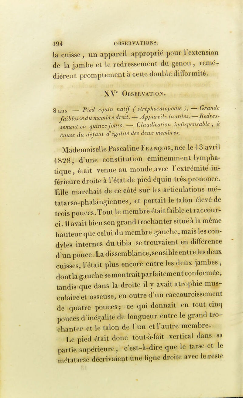 la cuisse , un appareil approprié pour l'extension de la jambe et le redressement du genou, remé- dièrent promptement à cette double difformité. XVe Observation. g aTls. Pied équin natif ( strêphocalopodie ). — Grande faiblesse du membre droit. — Appareils inutiles.-—Redres- sement en quinze jours. — Claudication indispensable , à cause du défaut dégainé des deux membres. Mademoiselle Pascaline François, née le 13 avril 1828, d'une constitution éminemment lympha- tique, était venue au monde avec l'extrémité in- férieure droite à l'état de pied équin très prononcé. Elle marchait de ce côté sur les articulations mé- tatarso-phalangiennes, et portait le talon élevé de trois pouces.Tout le membre était faible et raccour- ci . Il avait bien son grand trochanter situé à la même hauteur que celui du membre gauche, mais les con- dyles internes du tibia se trouvaient en différence d'un pouce, La dissemblance, sensible entre les deux cuisses, l'était plus encore entre les deux jambes, dont la gauche se montrait parfaitement conformée, tandis que dans la droite il y avait atrophie mus- culaire et osseuse, en outre d'un raccourcissement de quatre pouces; ce qui donnait en tout cinq pouces d'inégalité de longueur entre le grand tro- chanter et le talon de lun et l'autre membre. Le pied était donc tout-à-fait vertical dans sa partie supérieure, c'est-à-dire que le tarse et le métatarse décrivaient une ligne droite avec le mie