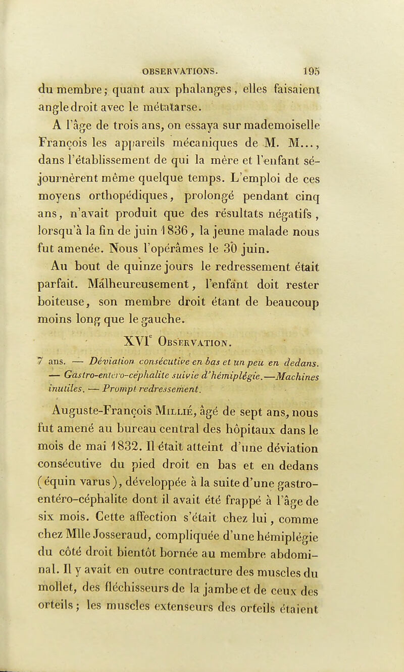 du membre; quant aux phalanges, elles faisaient angledroit avec le métatarse. A 1 âge de trois ans, on essaya sur mademoiselle François les appareils mécaniques de M. M..., dans l'établissement de qui la mère et l'enfant sé- journèrent même quelque temps. L'emploi de ces moyens orthopédiques, prolongé pendant cinq ans, n'avait produit que des résultats négatifs , lorsqu'à la fin de juin \ 836, la jeune malade nous fut amenée. Nous l'opérâmes le 30 juin. Au bout de quinze jours le redressement était parfait. Malheureusement, l'enfant doit rester boiteuse, son membre droit étant de beaucoup moins long que le gauche. XVIe Observation. 7 ans. — Déviation, consécutive en bas et un peu en dedans. — Gûstro-entcro-céphalite suivie àhémiplégie.—Machines inutiles. — Prompt redressement. Auguste-François Millié, âgé de sept ans, nous fut amené au bureau central des hôpitaux dans le mois de mai 1832. Il était atteint d'une déviation consécutive du pied droit en bas et en dedans (équin varus), développée à la suite d'une gastro- entéro-céphalite dont il avait été frappé à l'âge de six mois. Cette affection s'était chez lui, comme chez Mlle Josseraud, compliquée d'une hémiplégie du côté droit bientôt bornée au membre abdomi- nal. Il y avait en outre contracture des muscles du mollet, des fléchisseurs de la jambe et de ceux des orteils ; les muscles extenseurs des orteils étaient