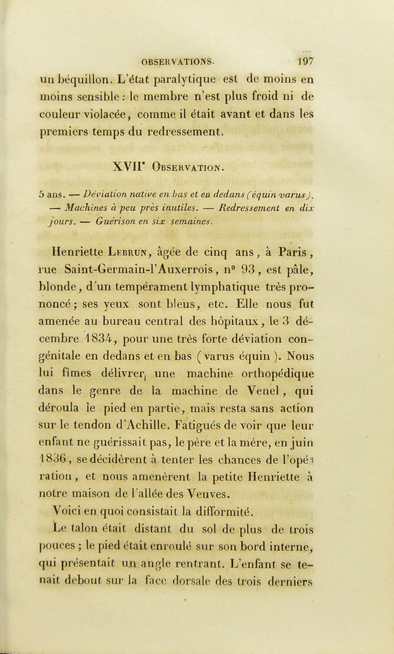 un béquillon. L'état paralytique est de moins en moins sensible : le membre n'est plus froid ni de couleur violacée, comme il était avant et dans les premiers temps du redressement. XVII Obsekvàtion. 5 ans. — Déviation native en bas et en dedans (équin varus). — Machines à peu près inutiles. — Redressement en dix- jours. — Gue'rison en six semaines. Henriette Lebrun, âgée de cinq ans, à Paris, rue Saint-Germain-1'Auxerrois, n° 93, est pâle, blonde, d'un tempérament lymphatique très pro- noncé ; ses yeux sont bleus, etc. Elle nous fut amenée au bureau central des hôpitaux, le 3 dé- cembre 1834, pour une très forte déviation con- génitale en dedans et en bas (varus équin ). Nous lui fimes délivrer, une machine orthopédique dans le genre de la machine de Venel, qui déroula le pied en partie, mais resta sans action sur le tendon d'Achille. Fatigués de voir que leur enfant ne guérissait pas, le père et la mère, en juin 1836, se décidèrent à tenter les chances de l'opé=i ration, et nous amenèrent la petite Henriette à notre maison de l'allée des Veuves. Voici en quoi consistait la difformité. Le talon était distant du sol de plus de trois pouces ; le pied était enroulé sur son bord interne, qui présentait un angle rentrant. L'enfant se te- nait debout sur la face dorsale des trois derniers