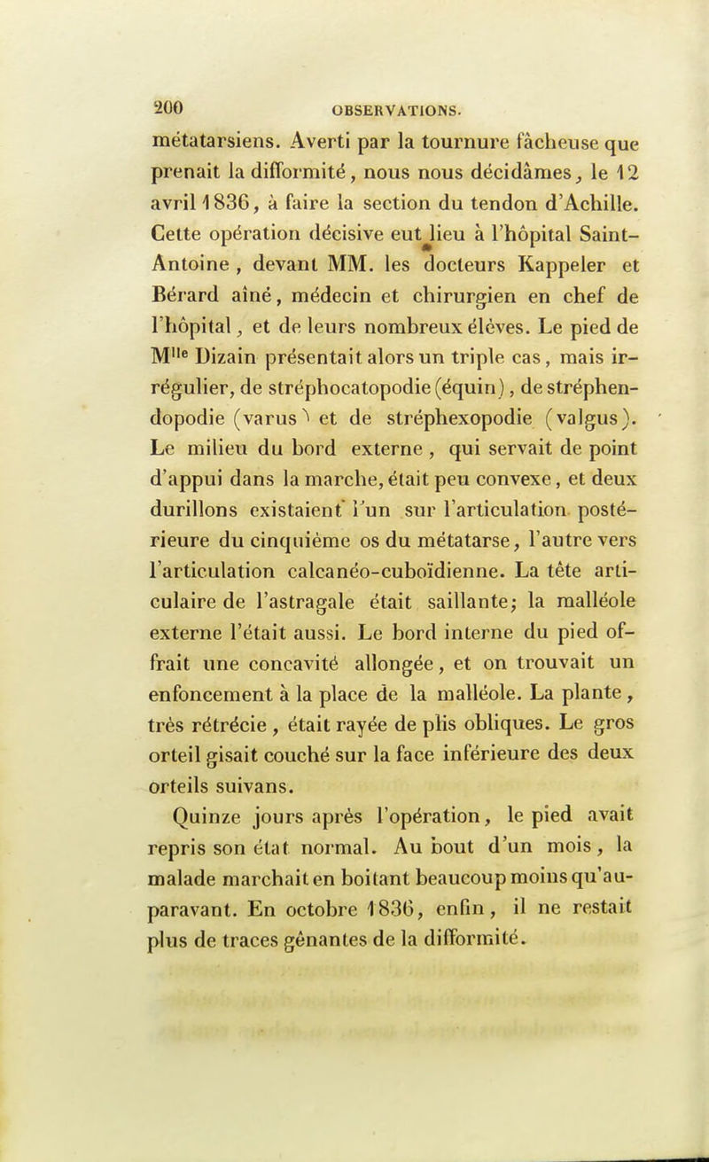 métatarsiens. Averti par la tournure fâcheuse que prenait la difformité, nous nous décidâmesle 12 avril 1836, à faire la section du tendon d'Achille. Cette opération décisive eut lieu à l'hôpital Saint- Antoine , devant MM. les docteurs Rappeler et Bérard aîné, médecin et chirurgien en chef de l'hôpital, et de leurs nombreux élèves. Le pied de M1Ie Dizain présentait alors un triple cas, mais ir- régulier, de stréphocatopodie (équin ), de stréphen- dopodie (varus ^ et de stréphexopodie (valgus). Le milieu du bord externe , qui servait de point d'appui dans la marche, était peu convexe, et deux durillons existaient Tun sur l'articulation posté- rieure du cinquième os du métatarse, l'autre vers l'articulation calcanéo-cuboïdienne. La tête arti- culaire de l'astragale était saillante; la malléole externe l'était aussi. Le bord interne du pied of- frait une concavité allongée, et on trouvait un enfoncement à la place de la malléole. La plante, très rétrécie , était rayée de plis obliques. Le gros orteil gisait couché sur la face inférieure des deux orteils suivans. Quinze jours après l'opération, le pied avait repris son état normal. Au bout d'un mois, la malade marchait en boitant beaucoup moins qu'au- paravant. En octobre 1836, enfin, il ne restait plus de traces gênantes de la difformité.
