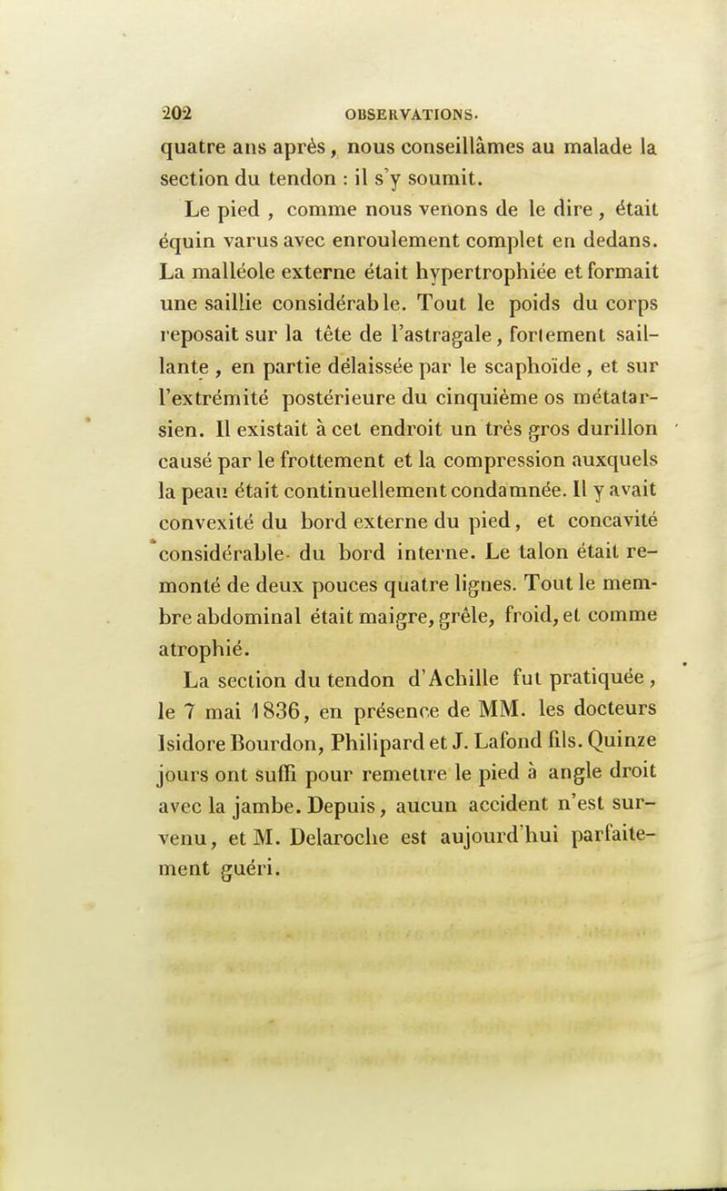 quatre ans après, nous conseillâmes au malade la section du tendon : il s'y soumit. Le pied , comme nous venons de le dire , était équin varusavec enroulement complet en dedans. La malléole externe était hypertrophiée et formait une saillie considérable. Tout le poids du corps reposait sur la tête de l'astragale, forlement sail- lante , en partie délaissée par le scaphoïde , et sur l'extrémité postérieure du cinquième os métatar- sien. Il existait à cet endroit un très gros durillon causé par le frottement et la compression auxquels la peau était continuellement condamnée. Il y avait convexité du bord externe du pied, et concavité considérable- du bord interne. Le talon était re- monté de deux pouces quatre lignes. Tout le mem- bre abdominal était maigre, grêle, froid, et comme atrophié. La section du tendon d'Achille fut pratiquée , le 7 mai 1836, en présence de MM. les docteurs Isidore Bourdon, Philipard et J. Lafond fils. Quinze jours ont suffi pour remettre le pied à angle droit avec la jambe. Depuis, aucun accident n'est sur- venu, et M. Delaroche est aujourd'hui parfaite- ment guéri.