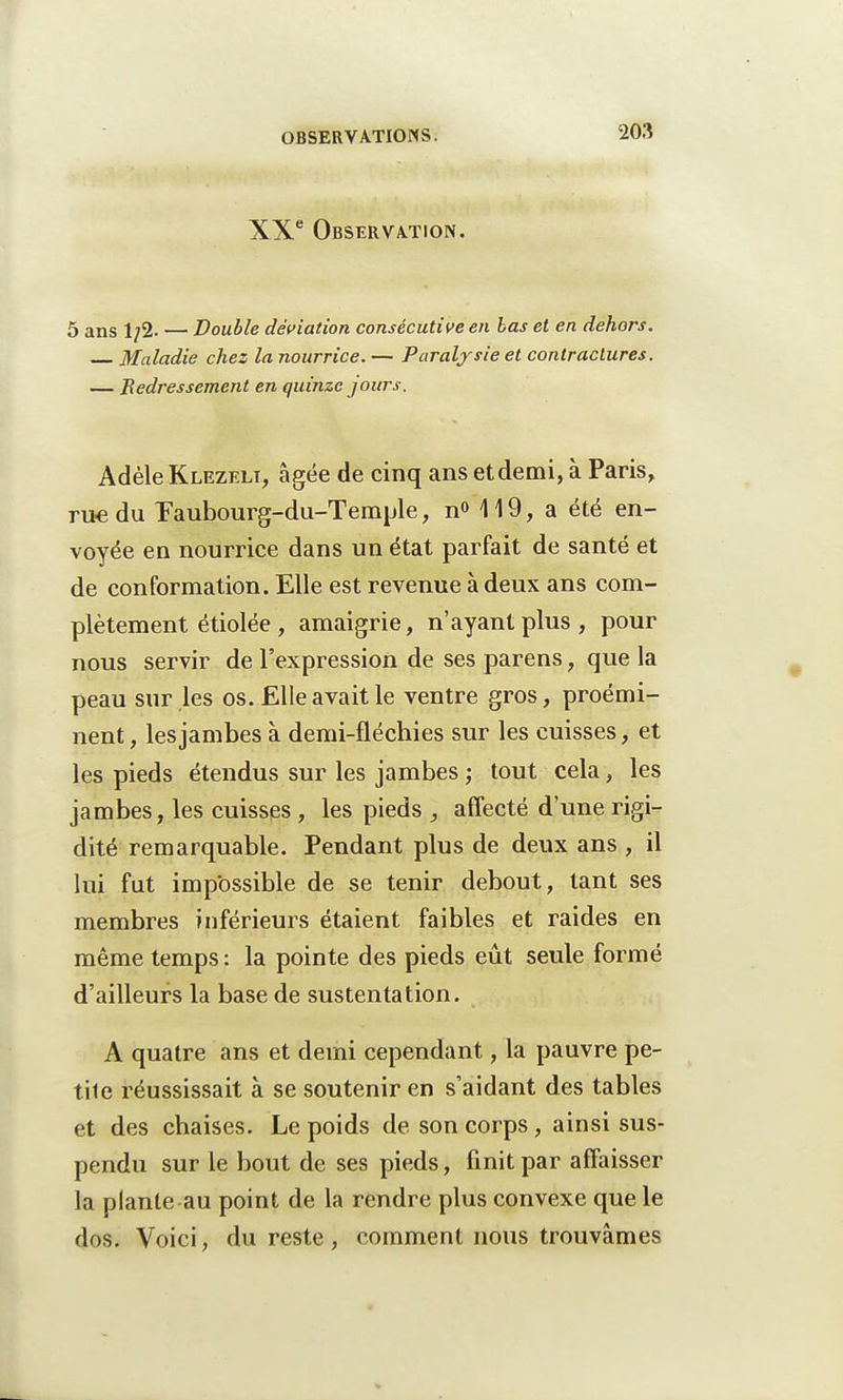 XXe Observation. 5 ans 1/2. — Double déviation consécutive en bas et en dehors. Maladie chez la nourrice. — Paralysie et contractures. — Redressement en quinze jours. Adèle Klezelt, âgée de cinq ans et demi, à Paris, rite du Eaubourg-du-Temple, n<> 119, a été en- voyée en nourrice dans un état parfait de santé et de conformation. Elle est revenue à deux ans com- plètement étiolée , amaigrie, n'ayant plus , pour nous servir de l'expression de ses parens, que la peau sur les os. Elle avait le ventre gros, proémi- nent , les jambes à demi-fléchies sur les cuisses, et les pieds étendus sur les jambes ; tout cela, les jambes, les cuisses , les pieds , affecté d'une rigi- dité remarquable. Pendant plus de deux ans , il lui fut impossible de se tenir debout, tant ses membres inférieurs étaient faibles et raides en même temps: la pointe des pieds eût seule formé d'ailleurs la base de sustentation. A quatre ans et demi cependant, la pauvre pe- tile réussissait à se soutenir en s'aidant des tables et des chaises. Le poids de son corps, ainsi sus- pendu sur le bout de ses pieds, finit par affaisser la plante au point de la rendre plus convexe que le dos. Voici, du reste , comment nous trouvâmes