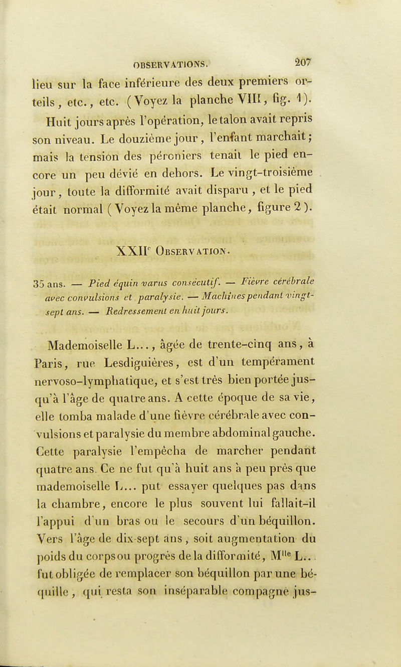 lieu sur la face inférieure des deux premiers or- teils , etc., etc. (Voyez la planche VIII, fig. 1). Huit jours après l'opération, le talon avait repris son niveau. Le douzième jour, l'enfant marchait; mais la tension des péroniers tenait le pied en- core un peu dévié en dehors. Le vingt-troisième jour, toute la difformité avait disparu , et le pied était normal (Voyez la même planche, figure 2). XXIIe Observation. 35 ans. — Pied équin varus consécutif. — Fièvre cérébrale avec convulsions et paralysie. —Machines pendant vingt- sept ans. — Redressement en huit jours. Mademoiselle L..., âgée de trente-cinq ans, à Paris, rue Lesdiguières, est d'un tempérament nervoso-lymphatique, et s'est très bien portée jus- qu'à l'âge de quatre ans. A cette époque de sa vie, elle tomba malade d'une fièvre cérébrale avec con- vulsions et paralysie du membre abdominal gauche. Cette paralysie l'empêcha de marcher pendant quatre ans. Ce ne fut qu'à huit ans à peu près que mademoiselle L... put essayer quelques pas d^ns la chambre, encore le plus souvent lui fallait-il l'appui d'un bras ou le secours d'un béquillon. Vers l'âge de dix-sept ans, soit augmentation du poids du corpsou progrès delà difformité, Ml,e L.. fut obligée de remplacer son béquillon par une bé- quille , qui resta son inséparable compagne jus-