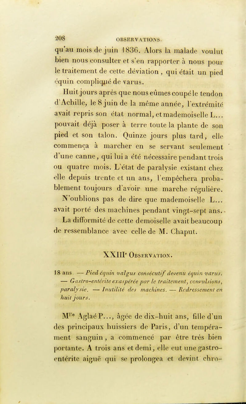 qu'au mois de juin 1836. Alors la malade voulut bien nous consulter et s'en rapporter à nous pour le traitement de cette déviation , qui était un pied équin compliqué de varus. Huit jours après que nous eûmes coupé le tendon d'Achille, le 8 juin de la même année, l'extrémité avait repris son état normal, et mademoiselle L... pouvait déjà poser à terre toute la plante de son pied et son talon. Quinze jours plus tard, elle co m in c ri ^3. à marcher en se servant seulement d'une canne, qui lui a été nécessaire pendant trois ou quatre mois. L'état de paralysie existant chez elle depuis trente et un ans, l'empêchera proba- blement toujours d'avoir une marche régulière. N'oublions pas de dire que mademoiselle L... avait porté des machines pendant vingt-sept ans. • La difformité de cette demoiselle avait beaucoup de ressemblance avec celle de M. Chaput. XXIIIe Observation. 18 ans. —Pied équin valgus consécutif devenu équin varus. — Gastro-entérite exaspérée par le traitement, convulsions, paralysie. — Inutilité des machines. — Redressement en huit jours. M,;e AglaéP..., âgée de dix-huit ans, fille d'un des principaux huissiers de Paris, d'un tempéra- ment sanguin, a commencé par être très bien portante. A trois ans et demi, elle eut une gastro- entérite aiguë qui se prolongea et devint chro-