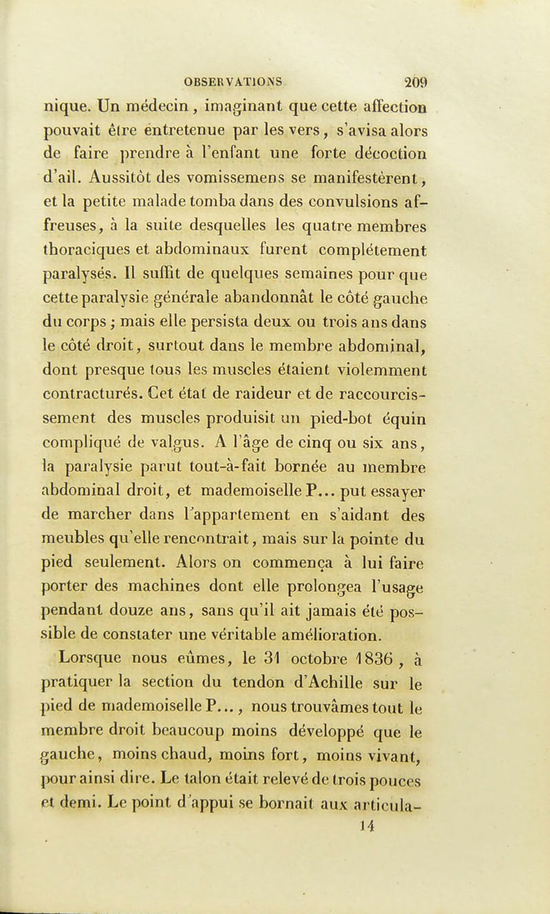 nique. Un médecin , imaginant que cette affection pouvait êlre entretenue par les vers, s'avisa alors de faire prendre à l'enfant une forte décoction d'ail. Aussitôt des vomissemens se manifestèrent, et la petite malade tomba dans des convulsions af- freuses, à la suite desquelles les quatre membres thoraciques et abdominaux furent complètement paralysés. Il suffit de quelques semaines pour que cette paralysie générale abandonnât le côté gauche du corps ; mais elle persista deux ou trois ans dans le côté droit, surtout dans le membre abdominal, dont presque tous les muscles étaient violemment contracturés. Cet étal de raideur et de raccourcis- sement des muscles produisit un pied-bot équin compliqué de valgus. A l'âge de cinq ou six ans, la paralysie parut tout-à-fait bornée au membre abdominal droit, et mademoiselle P... put essayer de marcher dans l'appartement en s'aidant des meubles qu'elle rencontrait, mais sur la pointe du pied seulement. Alors on commença à lui faire porter des machines dont elle prolongea l'usage pendant douze ans, sans qu'il ait jamais été pos- sible de constater une véritable amélioration. Lorsque nous eûmes, le 31 octobre 1836 , à pratiquer la section du tendon d'Achille sur le pied de mademoiselle P..., nous trouvâmes tout le membre droit beaucoup moins développé que le gauche, moins chaud, moins fort, moins vivant, pour ainsi dire. Le talon était relevé de trois pouces et demi. Le point d appui se bornait aux articula- 14